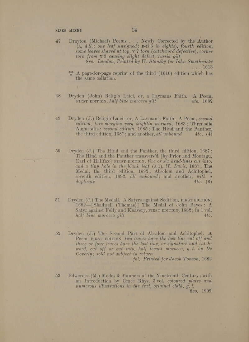 47 48 49 50 52 Drayton (Michael) Poems . . . Newly Corrected by the Author (a, 41l.; one leaf unsigned; B-ti6 in eights), fourth edition, some leaves shaved at top, v 7 torn (catchword defective), corner torn from ¥ 3 causing slight defect, russia gilt 8vo. London, Printed by W. Stansby for Iohn Smethwicke pobt. 1618 ** A page-for-page reprint of the third (1610) edition which has the same collation. Dryden (John) Religio Laici, or, a Laymans Faith. A Poem, FIRST EDITION, half blue morocco gilt | 4to. 1682 Dryden (J.) Religio Laici; or, A Layman’s Faith. A Poem, second edition, fore-margins very shghtly wormed, 1683; Threnodia Augustalis : second edition, 1685; The Hind and the Panther, the third edition, 1687; and another, all wnbound Ato. (4) Dryden (J.) he Hind and the Panther, the third edition, 1687 ; The Hind and the Panther transvers’d [by Prior and Montagu, Karl of Halifax] First EDITION, five or six head-lines cut into, and a tiny hole wm the blank leaf (A1), W. Davis, 1687; The Medal, the third edition, 1692; Absolom and Achitophel, seventh edition, 1692, all unbound; and another, with a duplicate Ato. (6) Dryden (J.) The Medall. A Satyre against Sedition, FIRST EDITION, 1682—[ Shadwell (Thomas) ] The Medal of John Bayes: A Satyr against Folly and Knavery, FIRST EDITION, 1682; in 1 vol. half blue morocco gilt 4to. Dryden (J.) The Second Part of Absalom and Achitophel. A Poem, FIRST EDITION, two leaves have the last line cut off and three or four leaves have the last line, or signature and catch- word, cut off or cut into, half levant morocco, g.t. by De Coverly; sold not subject to return fol. Printed for Jacob Tonson, 1682 Edwardes (M.) Modes &amp; Manners of the Nineteenth Century ; with an Introduction by Grace Rhys, 3 vol. coloured plates and numerous illustrations in the text, original cloth, q. t. 8vo. 1909