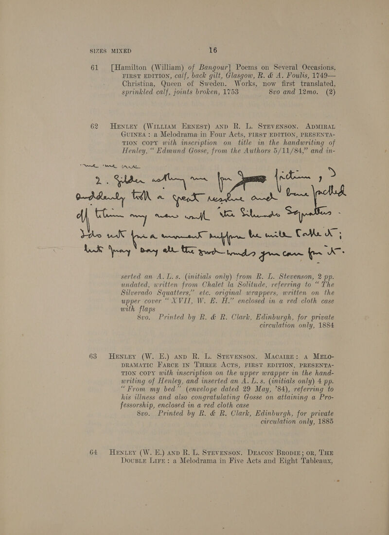 61 [Hamilton (William) of Bangour| Poems on Several Occasions, FIRST EDITION, calf, back gilt, Glasgow, R. &amp; A. Foulis, 1749— Christina, Queen of Sweden. Works, now first translated, sprinkled calf, joints broken, 1753 8vo and 12mo. (2) 62 Henuey (Wit~LtiAM ERNEST) AND R. L. STEVENSON. ADMIRAL © GUINEA : a Melodrama: in Four Acts, FIRST EDITION, PRESENTA- TION COPY with inscription on title in the handwriting of Henley, “ Edmund Gosse, from the Authors 5/11/84,” and in- io Ah Se Oy serted an A. L.s. (initials only) from R. L. Stevenson, 2 pp. undated, written from Chalet la Solitude, referring to “ The Silverado Squatters,’ etc. original wrappers, written on the upper cover “ XVII, W. EH. H.” enclosed in a red cloth case with flaps 8vo. Printed by R. &amp; R. Clark, Edinburgh, for private circulation only, 1884 63 Hentry (W. EH.) anp R. L. STEVENSoN. MacarrE: Aa MELO- DRAMATIC FARCE IN THREE ACTS, FIRST EDITION, PRESENTA- TION COPY with inscription on the upper wrapper in the hand- writing of Henley, and inserted an A. L. s. (initials only) 4 pp. “From my bed” (envelope dated 29 May, ’84), referring to his illness and also congratulating Gosse on attaining a Pro- fessorship, enclosed in a red cloth case 8vo. Printed by Rh. &amp; R. Clark, Edinburgh, for private circulation only, 1885 64 HENLEY (W. HE.) anp R. L. Stevenson. DEAcON BropiE; or, THE Dousie Lire: a Melodrama in Five Acts and Hight Tableaux,