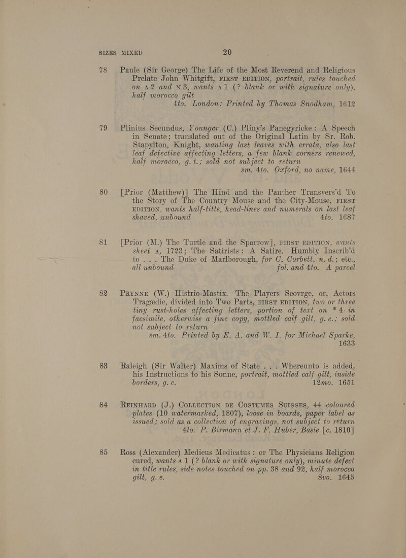 78 80 81 82 83 84 85 Paule (Sir George) The Life of the Most Reverend and Religious Prelate John Whitgift, FIRST EDITION, portrait, rules touched on A2 and N3, wants Al (? blank or with signature only), half morocco gilt 4to. London: Printed by Thomas Snodham, 1612 in Senate; translated out of the Original Latin by Sr. Rob. Stapylton, Knight, wanting last leaves with errata, also last leaf defectiwe affecting letters, a few blank corners renewed, half morocco, g.t.; sold not subject to return sm. 4to. Oxford, no name, 1644 = [Prior (Matthew)| The Hind and the Panther Transvers’d ‘To the Story of The Country Mouse and the City-Mouse, FIRST EDITION, wants half-title, head-lines and numerals on last leaf shaved, unbound Ato. 1687 [Prior (M.) The Turtle and the Sparrow], FIRST EDITION, wants sheet A, 1723; The Satirists: A Satire. Humbly Inscrib’d to... The Duke of Marlborough, for C. Corbett, n. d.; etc., all unbound fol. and 4to. A parcel PRYNNE (W.) Histrio-Mastix. The Players Scovrge, or, Actors Tragedie, divided into ''wo Parts, FIRST EDITION, two or three tiny rust-holes affecting letters, portion of text on *4:m facsimile, otherwise a fine copy, mottled calf gilt, g.e.; sold not subject to return sm. 4to. Printed by E. A. and W. I. for Michael Sparke, 1633 Raleigh (Sir Walter) Maxims of State ... Whereunto is added, his Instructions to his Sonne, portrait, mottled calf gilt, inside borders, q. ¢. 12mo. 1651 REINHARD (J.) COLLECTION DE COSTUMES SuUISSES, 44 coloured plates (10 watermarked, 1807), loose in boards, paper label as issued; sold as a collection of engravings, not subject to return 4to. P. Bormann et J. F. Huber, Basle [c. 1810] Ross (Alexander) Medicus Medicatus: or The Physicians Religion cured, wants A1 (? blank or with signature only), minute defect in title rules, side notes touched on pp. 38 and 92, half morocco gilt, g.e. 8vo0. 1645
