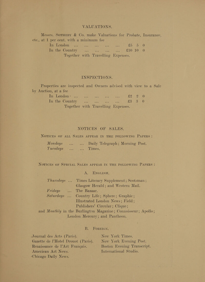 VALUATIONS. Messrs. SorHepy &amp; Co. make Valuations for Probate, Insurance. etc., at 1 per cent. with a minimum fee Peer emone son en A) th oo be. So oe In the Country SWAN Semen ete a eas L Ose Together with Travelling Expenses. INSPECTIONS. Properties are inspected and Owners advised with view to a Sale by Auction, at a fee aM OON OT ae a ee alee sy pi Neier a 8 Peso OUnIt ye: — getre? he PhS 8 Saipkenec O Together with Travelling Expenses. NOTICES OF SALBEKS. NOTICES OF ALL SALES APPEAR IN THE FOLLOWING PAPERS: Mondays... _..... Daily Telegraph; Morning Post. UCSORYS Pn) eae, ALVES: ‘NOTICES OF SPECIAL SALES APPEAR IN THE FOLLOWING PAPERS : A. EINGLISH. Thursdays ... Times Literary Supplement ; Scotsman ; Glasgow Herald; and Western Mail. Fridays .... The Bazaar. Saturdays ... Country Life; Sphere; Graphic; Illustrated London News; Field ; : Publishers’ Circular; Clique ; and Monthly in the Burlington Magazine; Connoisseur; Apollo; London Mereury; and Pantheon. B. FOREIGN. Journal des Arts (Paris). New York Times. Gazette de Hotel Drouot (Paris). New York Evening Post. Renaissance de PArt Frangais. Boston Evening Transcript. American Art News. International Studio. ‘Chicago Daily News.