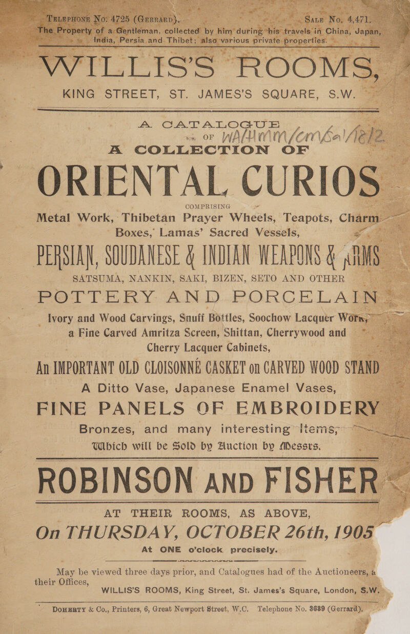             A CATALOGUE fe ve or WALUIMN (Ema, A COLLECTION OF ORIENTAL CURIO COMPRISING Metal Work, | -Thibetan Prayer Wheels, Reapole Ch: - Boxes,” Lamas’ Sacred Vessels, | s PERSIAN, SOUDANESE &amp; INDIAN WEAPONS &amp; SATSUMA, NANKIN, SAKI, BIZEN, SETO AND OTHER “POTTERY AND oe _ Ivory and Wood Carvings, Snuff Bottles, Soochow Lacquer b a Fine Carved Amritza Screen, Shittan, Cherrywood and — Cherry Lacquer Cabinets, All INPORTANT OLD CLOISONNE CASKET on CARVED WOOD $ A Ditto Vase, Japanese Enamel Vases, FINE PANELS OF EMBROIDE! Bronzes, and many interesting items, ~ Which will be Solo by Auction by Messrs. ROBINSON anp FISHER AT THEIR ROOMS, AS ABOVE, On THURSDAY, OCTOBER 26th, 1905 At ONE o’clock precisely.    May be viewed three days prior, and Catalogues had of the Auctioneers, é their Offices,   WILLIS’S ROOMS, King Street, St. James’s Square, London, s.V a  '- DouERry &amp; Co,, Printers, 6, Great Newport Street, W.C. Telephone No. 3689 (Gerrard),