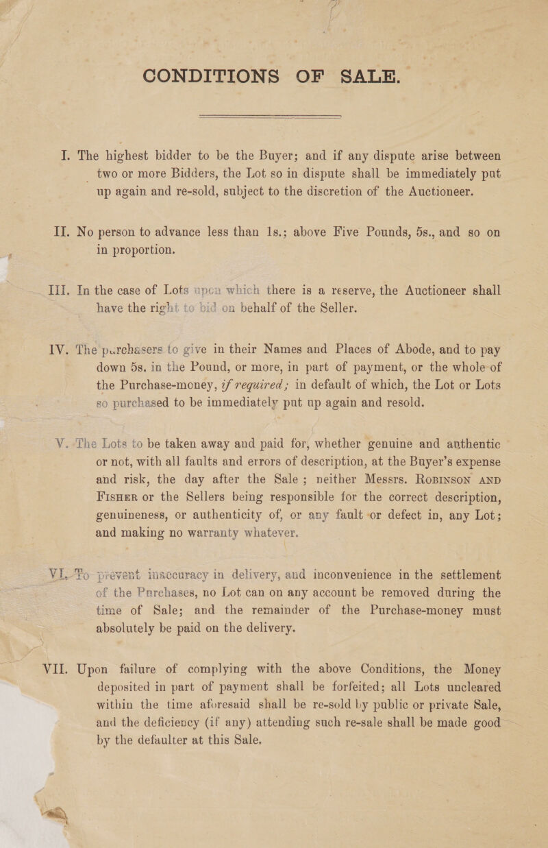 IV. VII. Ales, CONDITIONS OF SALE.  _ two or more Bidders, the Lot so in dispute shall be immediately put up again and re-sold, subject to the discretion of the Auctioneer. No person to advance less than 1s.; above Five Pounds, 5s., and so on in proportion. In the case of Lots xpcn which there is a reserve, the Auctioneer shall have the right to bic on behalf of the Seller. The purchasers to give in their Names and Places of Abode, and to pay down 5s. in the Pound, or more, in part of payment, or the whole of the Purchase-money, ¢/ required ; in default of which, the Lot or Lots so purchased to be immediately put up again and resold. or not, with all faults and errors of aise at the Buyer’s expense and risk, the day after the Sale; neither Messrs. Ropinson AND Fisuer or the Sellers being responsible for the correct description, genuineness, or authenticity of, or any fault or defect in, any Lot; and making no warranty whatever. mm SoA of “the Pnarchases, no Lot can on any account be removed during the time of Sale; and the remainder of the Purchase-money must absolutely be paid on the delivery. Upon failure of complying with the above Conditions, the Money deposited in part of payment shall be forfeited; all Lots uncleared within the time aforesaid shall be re-sold by public or private Sale, and the deficiency (if any) attending such re-sale shall be made good ~ by the defaulter at this Sale,