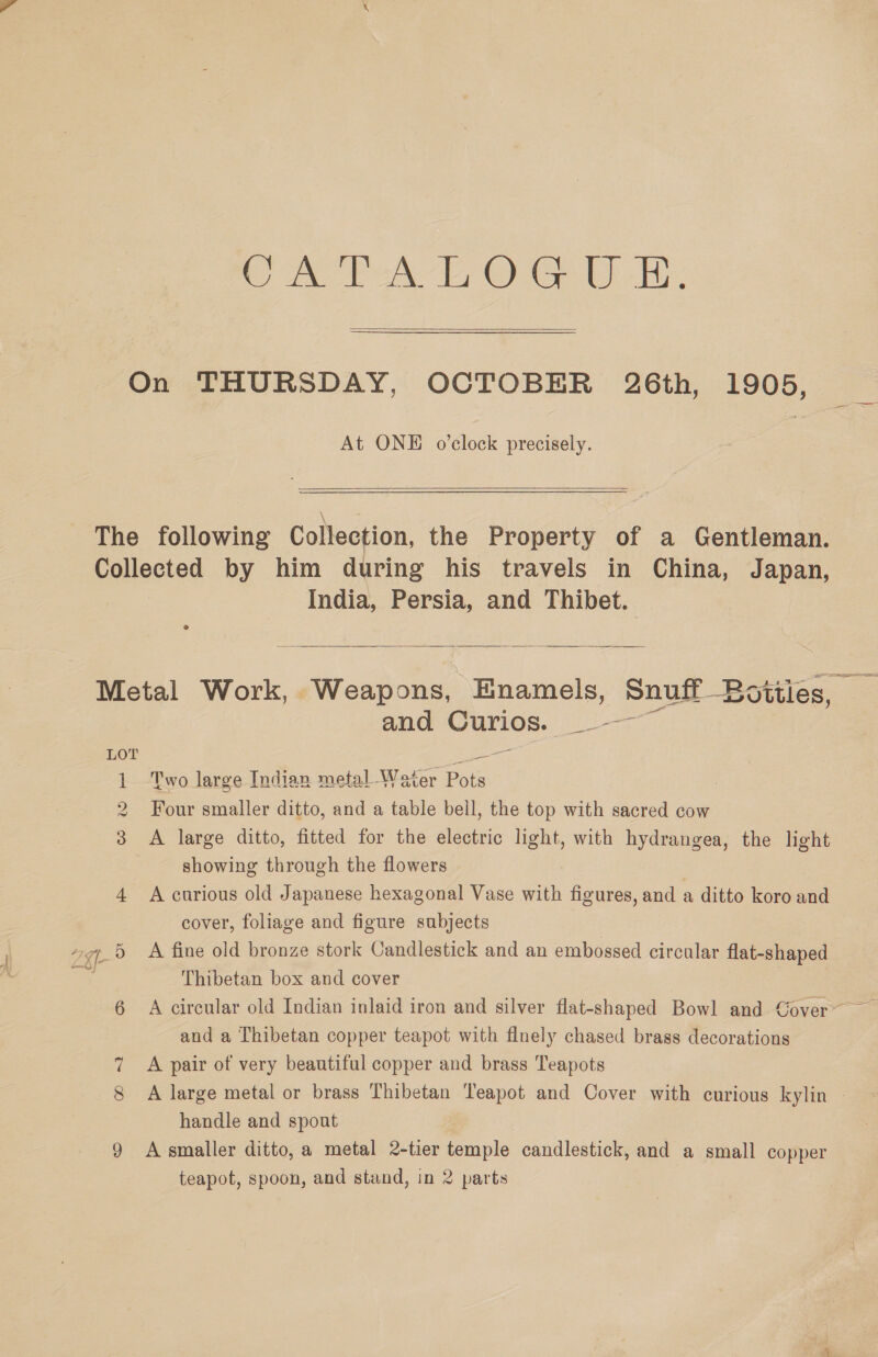 Con Peal, OG. Ui in-  On THURSDAY, OCTOBER 26th, 1905, At ONE o’clock precisely. The following Collection, the Property of a Gentleman. poneeted by him during his travels in China, Japan, India, Persia, and Thibet.  Metal Work, Weapons, Enamels, Snuff Botiles, — and Curios. ESE es LOT = 1 Two large Indian metal Water Pots 2 Four smaller ditto, and a table bell, the top with sacred cow 3 <A large ditto, fitted for the electric light, with hydrangea, the light showing through the flowers 4 A curious old Japanese hexagonal Vase with figures, and a ditto koro and cover, foliage and figure subjects Ze A fine old bronze stork Candlestick and an embossed circular flat-shaped Thibetan box and cover Ne ot ~~ Or and a Thibetan copper teapot with flnely chased brass decorations 7 A pair of very beautiful copper and brass Teapots 8 A large metal or brass Thibetan Teapot and Cover with curious kylin © handle and spout 9 Asmaller ditto, a metal 2-tier temple candlestick, and a small copper teapot, spoon, and stand, in 2 parts