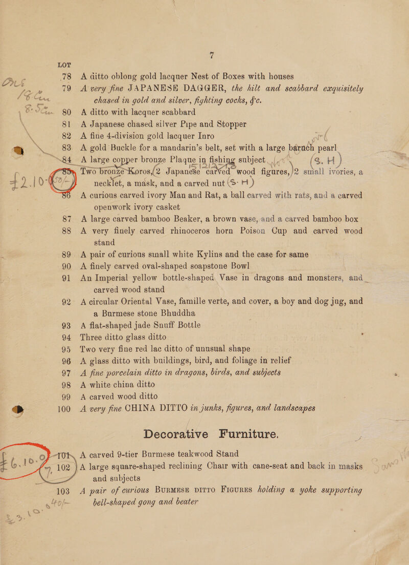 @ LOT Dre 78 A ditto oblong gold lacquer Nest of Boxes with houses = eae 79 A very fine JAPANESE DAGGER, the hilt and scabbard exquisitely / 6 Cine chased in gold and silver, fighting cocks, fc. 80 A ditto with lacquer scabbard 8! A Japanese chased silver Pipe and Stopper 82 A fine 4-division gold lacquer Inro | Q ‘83 A gold Buckle for a mandarin’s belt, set with a alee barach aay 84 A large copper bronze Plaque i in fishing subject, we (3. H) » Two FateKoros ( ( 2 Japanese nian wood figures, : sniall ivories, a necklet, a mask, and a carved nut (3 H) A curious carved ivory Man and Rat, a ball carved with rats, and a carved openwork ivory casket 87 A large carved bamboo Beaker, a brown vase, and a carved bamboo box 88 A very finely carved rhinoceros horn Poison Cup and carved wood stand 89 A pair of curious sinall white Kylins and the case for same 90 A finely carved oval-shaped soapstone Bowl 91 An Imperial yellow bottle-shaped, Vase in dragons and monsters, and _ carved wood stand | 92 A circular Oriental Vase, famille verte, and cover, a boy and dog jug, and a Burmese stone Bhuddha 93 A flat-shaped jade Snuff Bottle 94 Three ditto glass ditto 95 ‘Two very fine red lac ditto of unusual shape 96 <A glass ditto with buildings, bird, and foliage in relief 97 A fine porcelain ditto in dragons, birds, and subjects 98 A white china ditto 99 A carved wood ditto > 100 A very fine CHINA DITYO in junks, figures, and landscapes  Decorative Furniture. A carved 9-tier Burmese teakwood Stand A large square-shaped reclining Chair with cane-seat and back in masks and subjects A pair of curious BurMESE DITTO Ficures holding a yoke supporting bell-shaped gong and beater 