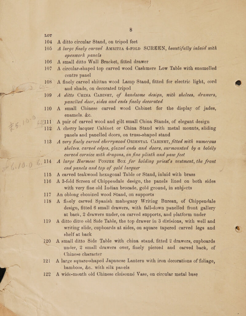 a Se 8 LOT 104 A ditto circular Stand, on tripod feet 105 A large finely carved Amritza 4-FoLD SCREEN, beautefully inlaid with openwork panels 106 A small ditto Wall Bracket, fitted drawer 107 A circular-shaped top carved wood Cashmere Low Table with enamelled centre panel 108 A finely carved shittan wood Lamp Stand, fitted for electric light, cord and shade, on decorated tripod 109 A ditto Cura Casinet, of handsome design, nith shelves, drawers, panelled door, sides and ends finely decorated 110 A small Chinese carved wood Cabinet for the display of jades, enamels. &amp;ec.  112 <A cherry lacquer Cabinet or China Stand with metal mounts, sliding panels and panelled doors, on trass-shaped stand 113 A very finely carved cherrywood ORIENTAL CABINET, fitted mith numerous shelves. carved edges, glazed ends and doors, surmounted by a boldly carved cornice mith dragons, on fine plinth and paw feet 114 =A large Bnrmese PonsEE Box for holding priest's vestment, the front end panels and top of gold lacquer 115 A carved teakwood hexagonal Table or Stand, inlaid with brass 116 A 3-fold Screen of Chippendale design, the panels lined on both sides with very fine old Indian brocade, gold ground, in subjects 117 An oblong ebonized wood Stand, on supports 118 A finely carved Spanish mahogany Writing Bureau, of Chippendale design, fitted 6 small drawers, with fall-down panelled front gallery at back, 2 drawers under, on carved supports, and platform under 119 A ditto ditto old Side Table, the top drawer in 3 divisions, with well and writing slide, cupboards at sides, on square tapered carved legs and 7 @ shelf at back s. i20 A small ditto Side Table with china stand, fitted 2 drawers, cupboards under, 2 small drawers over, finely pierced and carved back, of Chinese character 121 A large square-shaped Japanese Lantern with iron decorations of foliage, bamboos, &amp;c.. with silk panels 122 A wide-mouth old Chinese cloisonné Vase, on circular metal base ——— SS