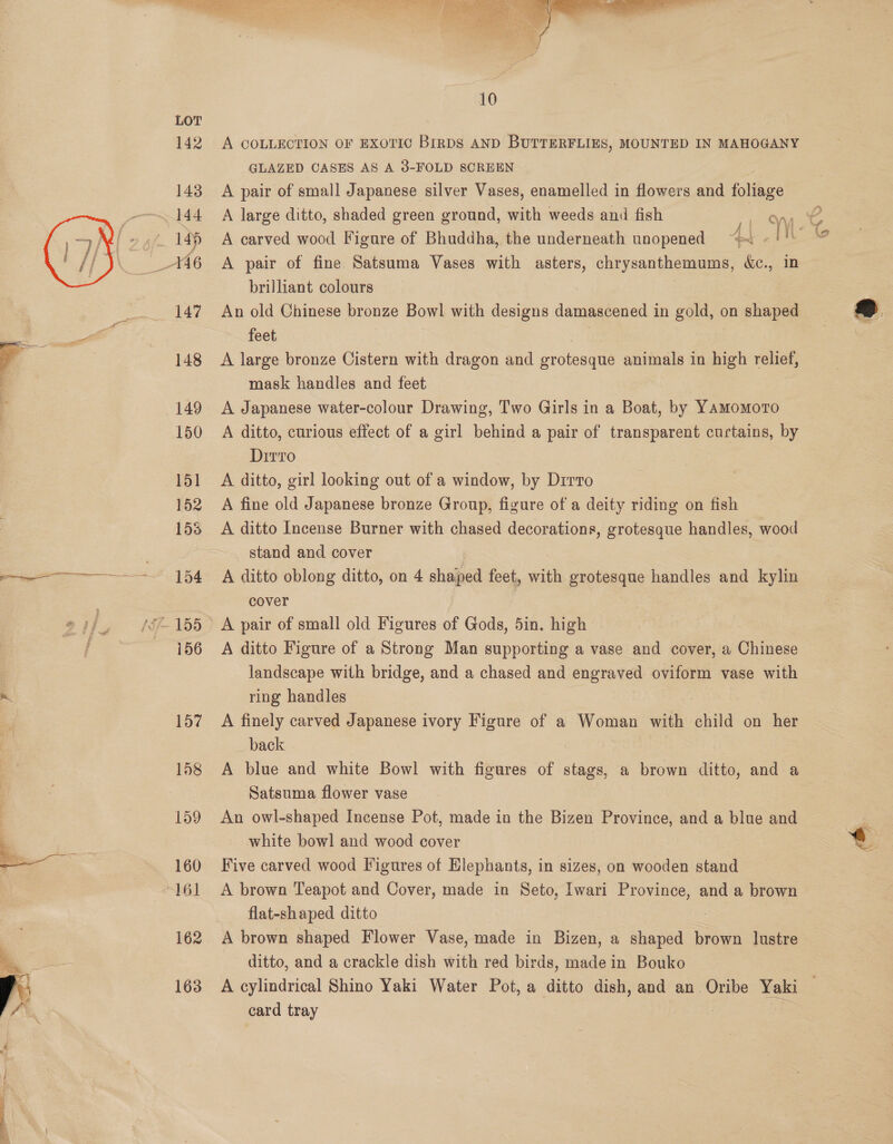    162 163  A COLLECTION OF EXOTIC BIRDS AND BUTTERFLIES, MOUNTED IN MAHOGANY GLAZED CASES AS A 3-FOLD SCREEN A pair of small Japanese silver Vases, enamelled in flowers and foitage A carved wood Figure of Bhuddha, the underneath unopened “~ « ! A pair of fine Satsuma Vases with asters, chrysanthemums, &amp;c., in brilliant colours An old Chinese bronze Bowl with designs damascened i in gold, on shaped feet, A large bronze Cistern with dragon and gem: animals in high relief, mask handles and feet A Japanese water-colour Drawing, Two Girls in a Boat, by Yamomoro A ditto, curious effect of a girl behind a pair of transparent curtains, by DirTo A ditto, girl looking out of a window, by Dirro A fine old Japanese bronze Group, figure of a deity riding on fish A ditto Incense Burner with chased decorations, grotesque handles, wood stand and cover A ditto oblong ditto, on 4 saiped feet, with grotesque handles and kylin cover A ditto Figure of a Strong Man supporting a vase and cover, a Chinese landscape with bridge, and a chased and engraved oviform vase with ring handles 3 : A finely carved Japanese ivory Figure of a Woman with child on her back A blue and white Bowl with figures of stags, a brown ditto, and a Satsuma flower vase An owl-shaped Incense Pot, made in the Bizen Province, and a blue and white bowl and wood cover Five carved wood Figures of Elephants, in sizes, on wooden stand A brown Teapot and Cover, made in Seto, Iwari Province, and a brown A brown shaped Flower Vase, made in Bizen, a shaped brown lustre ditto, and a crackle dish with red birds, made in Bouko A cylindrical Shino Yaki Water Pot, a ditto dish, and an Oribe Yaki card tray 