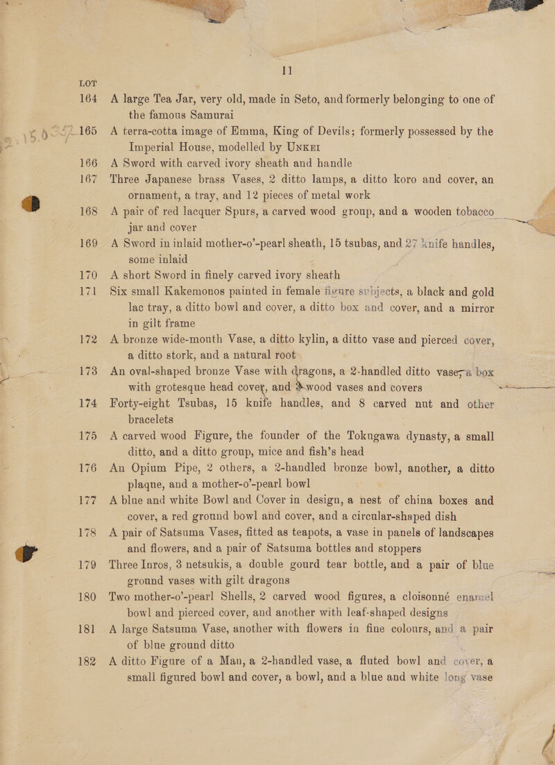 >i f ve ca  1] A large Tea Jar, very old, made in Seto, and formerly belonging to one of the famous Samurai A terra-cotta image of Emma, King of Devils; formerly possessed by the Imperial House, modelled by Unxer A Sword with carved ivory sheath and handle Three Japanese brass Vases, 2 ditto lamps, a ditto koro and cover, an Ornament, a see and 12 . of metal work A Sword in inlaid mother-o’-pearl sheath, 15 tsubas, and 27 &amp; ik handles, some inlaid A short Sword in finely carved ivory sheath Six small Kakemonos painted in female iivnre svpjects, a black and gold lac tray, a ditto bowl and cover, a ditto box and cover, and a mirror in gilt frame A bronze wide-mouth Vase, a ditto kylin, a ditto vase and pierced cover, a ditto stork, and a natural root An oval-shaped bronze Vase with dragons, a 2-handled ditto vaseva box with grotesque head covey, and *.wood vases and covers : Forty-eight Tsubas, 15 knife handles, and 8 carved nut and other bracelets A carved wood Figure, the founder of the Tokugawa dynasty, a small ditto, and a ditto group, mice and fish’s head An Opium Pipe, 2 others, a 2-handled bronze bowl, another, a ditto plaqne, and a mother-o’-pearl bowl A blue and white Bowl and Cover in design, a nest of china boxes and cover, a red ground bowl and cover, and a circular-shaped dish A pair of Satsuma Vases, fitted as teapots, a vase in panels of landscapes and flowers, and a pair of Satsuma bottles and stoppers Three Inros, 3 netsukis, a double gourd tear bottle, and a pair of blue ground vases with gilt dragons Two mother-o’-pearl Shells, 2 carved wood figures, a cloisonné enamel bowl and pierced cover, and another with leaf-shaped designs A large Satsuma Vase, another with flowers in fine colours, and a pair of blue ground ditto | A ditto Figure of a Man, a 2-handled vase, a fluted bowl and cover, a small figured bowl and cover, a bowl], and a blue and white long vase 