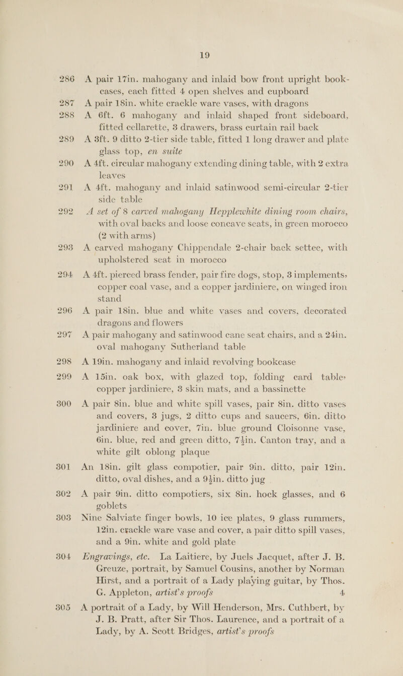 301 304 305 19 A. pair 17in. mahogany and inlaid bow front upright book- cases, each fitted 4 open shelves and cupboard A pair 18in. white crackle ware vases, with dragons A 6ft. 6 mahogany and inlaid shaped front sideboard, fitted cellarette, 3 drawers, brass curtain rail back A 3ft. 9 ditto 2-tier side table, fitted 1 long drawer and plate glass top, en suite A 4ft. circular mahogany extending dining table, with 2 extra leaves A 4ft. mahogany and inlaid satinwood semi-circular 2-tier side table A set of 8 carved mahogany Hepplewhite dining room chairs, with oval backs and loose concave seats, in green morocco (2 with arms) A carved mahogany Chippendale 2-chair back settee, with upholstered seat in morocco A. 4ft. pierced brass fender, pair fire dogs, stop, 3 implements, copper coal vase, and a copper jardiniere, on winged iron stand A pair 18in. blue and white vases and covers, decorated dragons and flowers A pair mahogany and satinwood cane seat chairs, and a 24in. oval mahogany Sutherland table A 19in. mahogany and inlaid revolving bookcase A 15in. oak box, with glazed top, folding ecard table- copper jardiniere, 3 skin mats, and a bassinette A pair 8in. blue and white spill vases, pair 8in. ditto vases and covers, 3 jugs, 2 ditto cups and saucers, 6in. ditto jardiniere and cover, 7in. blue ground Cloisonne vase, 6in. blue, red and green ditto, 74in. Canton tray, and a white gilt oblong plaque An 18in. gilt glass compotier, pair 9in. ditto, pair 12in. ditto, oval dishes, and a 94in. ditto jug A pair 9in. ditto compotiers, six 8in. hock glasses, and 6 goblets Nine Salviate finger bowls, 10 ice plates, 9 glass rummers, 12in. crackle ware vase and cover, a pair ditto spill vases, and a 9in. white and gold plate Engravings, etc. Wa Laitiere, by Juels Jacquet, after J. B. Greuze, portrait, by Samuel Cousins, another by Norman Hirst, and a portrait of a Lady playing guitar, by Thos. G. Appleton, artist's proofs 4, A portrait of a Lady, by Will Henderson, Mrs. Cuthbert, by J. B. Pratt, after Sir Thos. Laurence, and a portrait of a Lady, by A. Scott Bridges, artist’s proofs