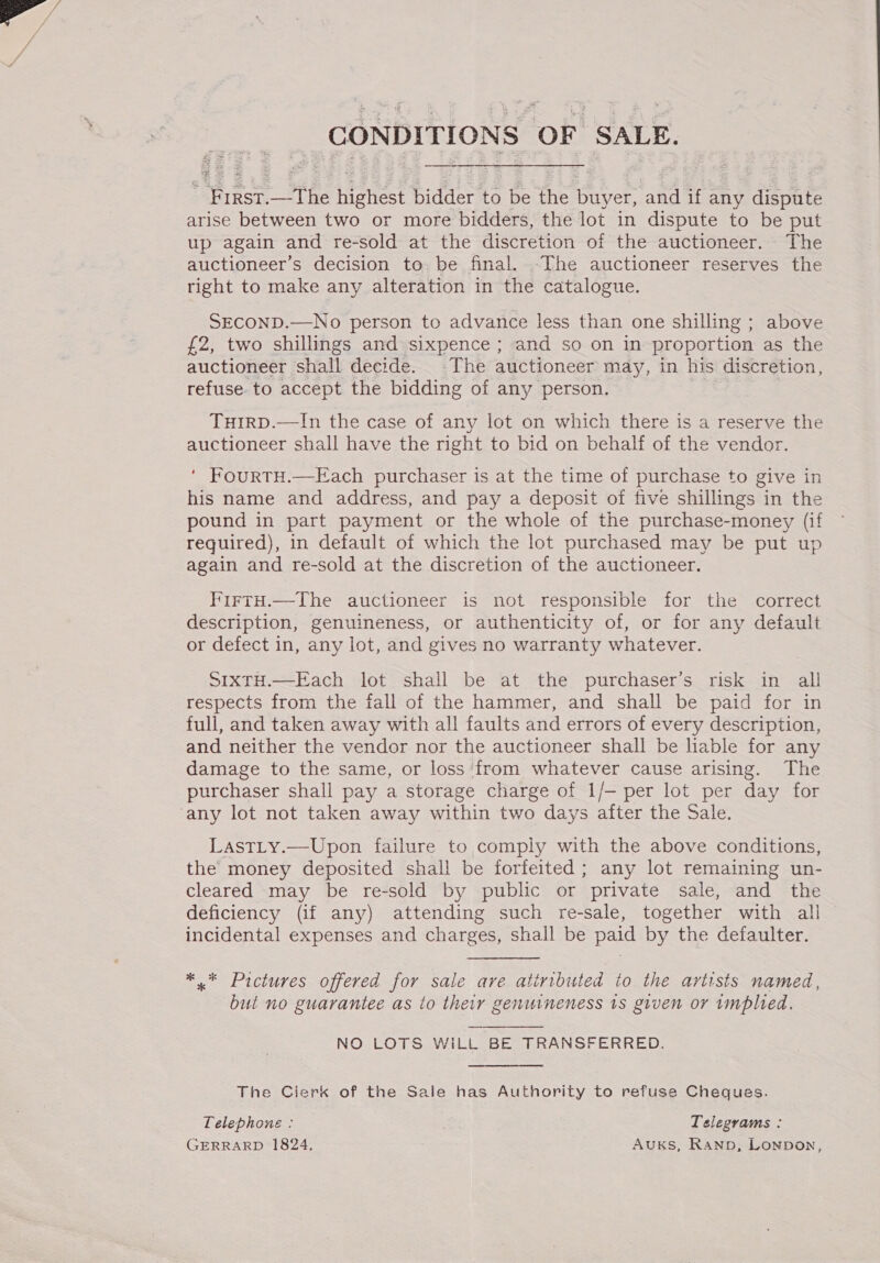 CONDITIONS OF SALE. ye IRST. the Heist bidder to be the buyer, ‘and if any dispute arise between two or more bidders, the lot in dispute to be put up again and re-sold at the discretion of the auctioneer. The auctioneer’s decision to, be final. .The auctioneer reserves the right to make any alteration in the catalogue. SECOND.—No person to advance less than one shilling ; above £2, two shillings and sixpence ; and so on in proportion as the auctioneer shall decide. The auctioneer may, in his discretion, refuse to accept the bidding of any person. TuirpD.—In the case of any lot on which there is a reserve the auctioneer shall have the right to bid on behalf of the vendor. ‘ FourtH.—Each purchaser is at the time of purchase to give in his name and address, and pay a deposit of five shillings in the pound in part payment or the whole of the purchase-money (if required), in default of which the lot purchased may be put up again and re-sold at the discretion of the auctioneer. FirtH.—The auctioneer is not responsible for the correct description, genuineness, or authenticity of, or for any default or defect in, any lot, and gives no warranty whatever. SIXTH.—Each lot shall be at the purchaser’s risk in all respects from the fall of the hammer, and shall be paid for in full, and taken away with all faults and errors of every description, and neither the vendor nor the auctioneer shall be liable for any damage to the same, or loss ‘from whatever cause arising. The purchaser shall pay a storage charge of 1/- per lot per day for LastLty.—Upon failure to comply with the above conditions, the’ money deposited shall be forfeited; any lot remaining un- cleared may be re-sold by public or ‘private sale, and the deficiency (if any) attending such re-sale, together with all incidental expenses and charges, shall be paid by the defaulter. *.* Pictures offered for sale are atiributed io the artists named, but no guarantee as to their genuineness 1s given or implied. NO LOTS WiLL BE TRANSFERRED.  The Cierk of the Sale has Authority to refuse Cheques. Telephone : Telegrams : GERRARD 1824, Auks, Ranp, Lonpon,