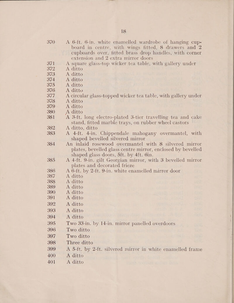 370 371 372 373 374 375 376 377 378 379 380 381 382 383 384 3895 386 395 396 397 398 399 400 18 A 6-ft. 6-in. white enamelled wardrobe of hanging cup- board in centre, with wings fitted, 8 drawers and 2 cupboards over, fitted brass drop handles, with corner extension and 2 extra mirror doors A square glass-top wicker tea table, with gallery under A ditto A ditto A ditto A ditto A ditto A circular glass- sone wicker tea table, with gallery under A ditto A ditto A 3-ft. long electro-plated 3-tier travelling tea and cake stand, fitted marble trays, on rubber wheel castors A ditto, ditto A 4-ft. 4-in. Chippendale mahogany overmantel, with shaped bevelled silvered mirror An inlaid rosewood overmantel with 8 silvered mirror plates, bevelled glass centre mirror, enclosed by bevelled shaped glass doors, oft. by 4ft. 6in. A 4-ft. 9-in. gilt Georgian mirror, with 3 bevelled mirror plates and decorated frieze A 6-ft. by 2-ft. 9-in. white enamelled mirror door Two 33-in. by 14-in. mirror panelled overdoors Two ditto Two ditto Three ditto A 5-ft. by 2-ft. silvered mirror in white enamelled frame A ditto 
