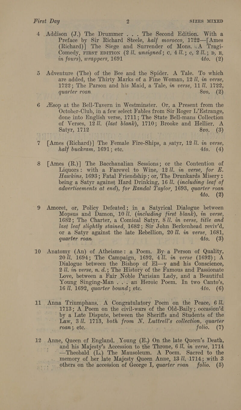 4 Addison (J.) The Drummer ... The Second Edition. With a Preface by Sir Richard Steele, half morocco, 1%722—| Ames (Richard)| The Siege and Surrender of Mons. :.A Tragi- Comedy, FIRST EDITION (2 11. unsigned; c, 411.3 ¢, 211.3 D im fours), wrappers, 1691 4to. (2) 5 Adventure (The) of the Bee and the Spider. A Tale. To which are added, the Thirty Marks of a Fine Woman, 12 ll. in verse, 1722; The Parson and his Maid, a Tale, in verse, 11 Ul. 1722, quarter roan 8v0. (2) 6 sop at the Bell-Tavern in Westminster. Or, a Present from the October-Club, in a few select Fables from Sir Roger L’Estrange, done into English verse, 1711; The State Bell-mans Collection of Verses, 12/1. (last blank), 1710; Brooke and Hellier. A Satyr, 1712 8vo. (3) % [Ames (Richard)] The Female Fire-Ships, a satyr, 12 Ul. in verse, half buckram, 1691; ete. 4to. (4) 8 [Ames (R.)] The Bacchanalian Sessions; or the Contention of Liquors: with a Farewel to Wine, 1211. m verse, for £. Hawkins, 1693; Fatal Friendship; or, The Drunkards Misery : being a Satyr against Hard Drinking, 16 Ul. (including leaf of advertisements at end), for Randal Taylor, 1693, quarter roan Ato. (2) 9 Amoret, or, Policy Defeated; in a Satyrical Dialogue between Mopsus and Damon, 10 Jl. (including first blank), m verse, 1682; The Charter, a Comical Satyr, 8 JJ. in verse, title and last leaf slightly stained, 1682; Sir John Berkenhead reviv’d, or a Satyr against the late Rebellion, 207. a verse, 1681, quarter roan 4to. (3) 10 Anatomy (An) of Atheisme: a Poem. By-a Person of Quality, 20 Ul. 1694; The Campaign, 1692, 471. in verse (1692); A Dialogue between the Bishop of El—y and his Conscience, 2 Ul. in verse, n. d.; The History of the Famous and Passionate Love, between a Fair Noble Parisian Lady, and a Beautiful Young Singing-Man . ...-an Heroic Poem. In two Canto’s, 16 Il. 1692, quarter bound; etc. 4to. (6) 11 Anna Triumphans. A Congratulatory Poem on the Peace, 6 Jl. “1718; A. Poem on the civil-wars of the Old-Baily ;. occasion’d by a “Late Dispute, between the Sheriffs and Students of the Law, 3 ll. 1713, both aoe N. Luttrell’s collection, quarter _ roan; etc. ee 0120. (7) 12 Anne, Queen cf England. Young (H.) On the late Queen’s Death, and his Majesty’s Accession to the Throne, 6 IJ. in verse, 1714 ' —Theobald (L.) The Mausoleum. A Poem. Sacred to the . memory of her late Majesty Queen Anne, 138 //,.1714; with 3 . others on the accession of George I, quarter roan ffolio. (5)