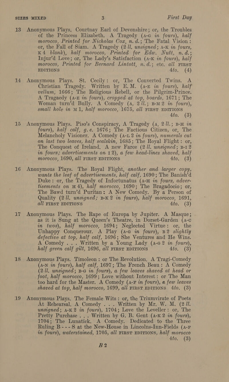 14 15 16 dah 18 Ag of the Princess Elizabeth. A Tragedy (4-G in fours), half morocco, Printed for Nicholas Cox, n.d.; The Fatal Vision : or, the Fall of Siam. A Tragedy (2 Ul. unsigned; A-K in fours, K4 blank), half morocco, Printed for Edw. Nutt, n.d.; Injur’d Love; or, The Lady’s Satisfaction (A-K in fours), half morocco, Printed for Bernard Inntott, n.d.; ete. all FIRST EDITIONS 4to. (A) Anonymous Plays. St. Cecily: or, The Converted Twins. A Christian Tragedy. Written by E.M. (4-£ in fours), half vellum, 1666; The Religious Rebell, or the Pilgrim-Prince. A Tragaedy (A-E in fours), cropped at top, boards, 1671; The Woman turn’d Bully. A Comedy (A, 2/l.; B-m2 m fours), small hole in M1, half morocco, 1675, all FIRST EDITIONS 4to. (3) Anonymous Plays. Piso’s Conspiracy, A Tragedy (4, 2/l.; B-H im fours), half calf, g.e. 1676; The Factious Citizen, or, The Melancholy Visioner. A Comedy (4-L 2 in fours), numerals cut on last two leaves, half sealskin, 1685; 'The Royal Flight: or, The Conquest of Ireland. A new Farce (2 Jl. unsigned; B-1 2 wm fours; advertisements on 12), a few head-lines shaved, half morocco, 1690, all FIRST EDITIONS 4to. (8) Anonymous Plays. The Royal Flight, another and. larger copy, wants the leaf of advertisements, half calf, 1690; The Banish’d Duke: or, the Tragedy of Infortunatus (4-H in fours, adver- tisements on H4), half morocco, 1690; The Bragadocio; or, The Bawd turn’d Puritan: A New Comedy. By a Person of Quality (211. unsigned; B-K 2 in fours), half morocco, 1691, all FIRST EDITIONS 4to. (3) Anonymous Plays. The Rape of Europa by Jupiter. A Masque; . as it is Sung at the Queen’s Theatre, in Dorset-Garden (A-c in twos), half morocco, 1694; Neglected Virtue: or, the Unhappy Conquerour. A Play (4-G i fours), B2 slightly defective at top, half calf, 1696; She Ventures and He Wins. A Comedy ... Written by a Young Lady (4-G2 i fours), half green calf gut, 1696, all FIRST EDITIONS 4to. (3) Anonymous Plays. Timoleon: or The Revolution. A Tragi-Comedy (A-N wm fours), half calf, 1697; The French Beau: A Comedy (2 Ul, unsigned; B-G in fours), a few leaves shaved at head or foot, half morocco, 1699; Love without Interest: or The Man too hard for the Master. A Comedy (4-F in fours), a few leaves shaved. at top, half morocco, 1699, all FIRST EDITIONS 4to. (3) Anonymous Plays. The Female Wits: or, the Triumvirate of Poets At Rehearsal. A Comedy . .. Written by Mr. W. M. (2 ZI. unsigned; A-K 2 in fours), 1704; Love the Leveller: or, The Pretty Purchase ... Written by G. B. Gent (4-K 2 in fours), 1704; The Lunatick. A Comedy. Dedicated to the Three Ruling B---S at the New-House in Lincolns-Inn-Fields (A-F im fours), waterstained, 1705, all FIRST EDITIONS, half morocco 4to. (3) B2