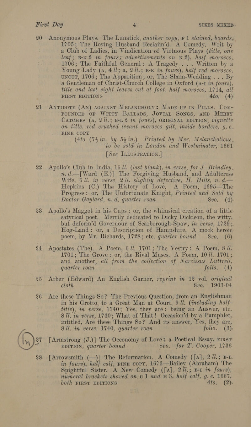 20 z1 Qe 23 24 Peal c Ct 26 Anonymous Plays. The Lunatick, another copy, F 1 stained, boards, 1705; The Roving Husband Reclaim’d. A Comedy. Writ by a Club of Ladies, in Vindication of Virtuous Plays (title, one leaf; B-K2 in fours; advertisements on K 2), half morocco, 1706; The Faithful General: A Tragedy ... Written by a Young Lady (4, 4/1; a, 2 Ul.; B-K in fours), half red morocco, uncut, 1706; The Apparition; or, The Sham-Wedding... By a Gentleman of Christ-Church College in Oxford (4-1 in fours), title and last eight leaves cut at foot, half morocco, 1714, all FIRST EDITIONS 4to. (4) ANTIDOTE (AN) AGAINST MELANCHOLY: MabE uP IN Pitus. Com- “POUNDED OF WiTTy BaLLADs, JOVIAL SONGS, AND MERRY CATCHES (A, 2 ll.; B-L2 in fours), ORIGINAL EDITION, vignetie on title, red crushed levant morocco gilt, inside borders, g. e.. FINE COPY (4to (Thin. by 54in.) Printed by Mer. Melancholicus,. to be sold in London and Westminster, 1661. [See ILLUSTRATION. | Apollo’s Club in India, 16 //. (last blank), in verse, for J. Brindley, n.d.—[ Ward (E.)| The Forgiving Husband, and Adulteress. Wife, 6 ll. in verse, 21l. slightly defectwe, H,. Hulls, n. d.— Hopkins (C.) The History of Love. A Poem, 1695—The Progress: or, The Unfortunate Knight, Printed and Sold by Doctor Gaylard, n.d. quarter roan 8vo. (4): Apollo’s Maggot in his Cups: or, the whimsical creation of a little. satyrical poet. Merrily dedicated to Dicky Dickison, the witty, but deform’d Governour of Scarborough-Spaw, in verse, 1729 3. Hog-Land: or, a Description of Hampshire. A mock heroic poem, by Mr. Richards, 1728; etc. quarter bound 8vo. (6) 1701; The Grove: or, the Rival Muses. A Poem, 10 //. 1701;. and another, all from the collection of Narcissus Luttrell,. quarter roan , : folio. (4) Arber (Edward) An English Garner, reprint in 12 vol. original cloth 8vo. 1903-04. Are these Things So? The Previous Question, from an Englishman. in his Grotto, to a Great Man at Court, 9 Ul. (including half- title), m verse, 1740; Yes, they are: being an Answer, etc. 8 Ul. in verse, 1740; What of That! Occasion’d by a Pamphlet,. intitled, Are these Things So? And its answer, Yes, they are, 8 ll. in verse, 1740, quarter roan | folio. (8): [Armstrong (J.)] The Oeconomy of Love: a Poetical Essay, First EDITION, quarter bound 8vo. for T. Cooper, 1736 [Arrowsmith (—)] The Reformation. A Comedy ([A], 2 //.; B-L. in fours), half calf, FINE copy, 1673—Bailey (Abraham) The Spightful Sister. A New Comedy ([A], 2//.; B-1 in fours), numeral brackets shaved on G1 and #3, half calf, g.e. 1667,