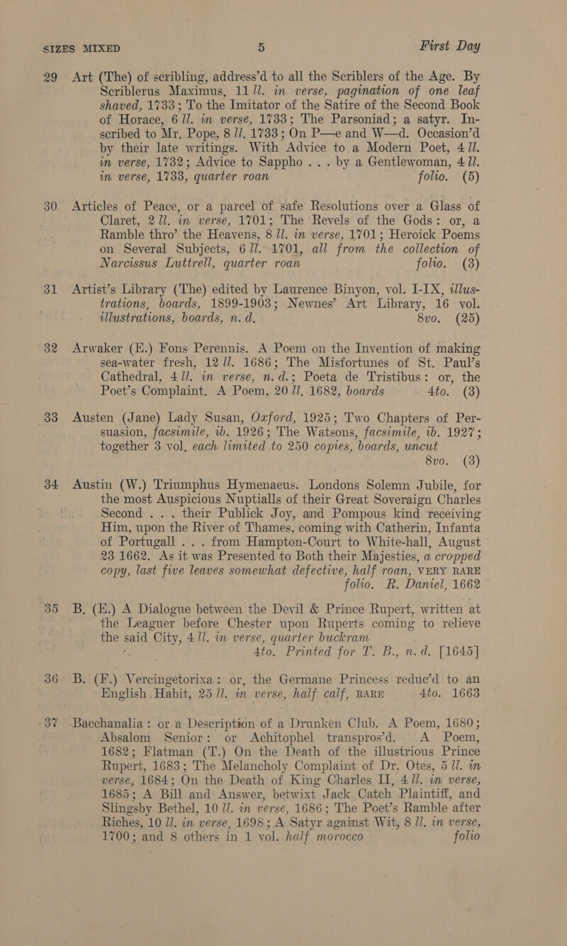 29 30 ol 32 33 34 37 Art (The) of scribling, address’d to all the Scriblers of the Age. By Scriblerus Maximus, 11 //. in verse, pagimation of one leaf shaved, 1733; To the Imitator of the Satire of the Second Book of Horace, 6 Ul. in verse, 1733; The Parsoniad; a satyr. In- scribed to Mr, Pope, 8 //, 1733 ; On P—e and W—d. Occasion’d by their late writings. With Advice to a Modern Poet, 4 JI. im verse, 1732; Advice to Sappho... by a Gentlewoman, 4 JI. in verse, 1733, quarter roan folio. (5) Articles of Peace, or a parcel of safe Resolutions over a Glass of Claret, 271. im verse, 1701; The Revels of the Gods: or, a Ramble thro’ the Heavens, 8 //. in verse, 1701; Heroick Poems on Several Subjects, 677.1701, all from the collection of Narcissus Luttrell, quarter roan folio. (38) Artist’s Library (The) edited by Laurence Binyon, vol. I-IX, dlus- trations, boards, 1899-1903; Newnes’ Art Library, 16 vol. illustrations, boards, n. d. 8vo. (2d) Arwaker (E.) Fons Perennis. A Poem on the Invention of making sea-water fresh, 12 /7/. 1686; The Misfortunes of St. Paul’s Cathedral, 4 ll. in verse, n.d.; Poeta de Tristibus: or, the Poet’s Complaint. A Poem, 20 //,.1682, boards 4to. (3) Austen (Jane) Lady Susan, Ozford, 1925; Two Chapters of Per- suasion, facsimile, 1b. 1926; The Watsons, facsimile, ib. 1927; together 3 vol, each: limited to 250 copies, boards, uncut 8vo. (3) Austin (W.) Triumphus Hymenaeus. lenanne Solemn Jubile, for the most Auspicious Nuptialls of their Great Soveraign Charles Second . their Publick Joy, and Pompous kind receiving Him, upon the River of Thames, coming with Catherin, Infanta of Portugall .. . from Hampton-Court to White-hall, August 23 1662. As it was Presented to Both their Majesties, a cropped copy, last fwe leaves somewhat defective, half roan, VERY RARE folio. R. Daniel, 1662 B, (E.) A Dialogue between the Devil &amp; Prince Rupert, written at the Leaguer before Chester upon Ruperts coming to relieve the pend “City, 4 ll. in verse, quarter buckram , 4to. Printed for T. B., n.d. [1645] B. (F.) Vercingetorixa: or, the Germane Princess redue’d to an English Habit, 25 77. in verse, half calf, RARE 4to. 1663 Bacchanalia : or a Description of a Drunken Club. A Poem, 1680; Absalom Senior: or Achitophel transpros’d. A Poem, 1682; Flatman (T.) On the Death of the illustrious Prince Rupert, 1683; The Melancholy Complaint of Dr. Otes, 5 Ul. verse, 1684; On the Death of King Charles II, 4 ll. wm verse, 1685; A Bill and Answer, betwixt Jack Catch Plaintiff, and Slingsby Bethel, 10 7. in verse, 1686; The Poet’s Ramble ‘after Riches, 10 id. in verse, 1698; A Satyr against Wit, 8 Il. in verse,