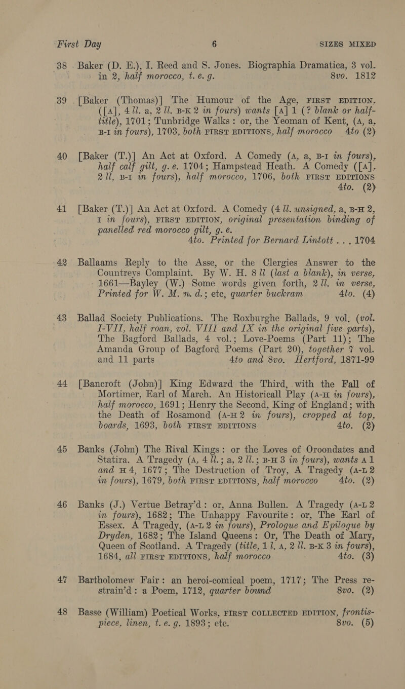 8 . Baker (D. E.), I. Reed and S. Jones. Biographia Dramatica, 3 vol. in 2, half morocco, t. é. g. 8vo. 1812 39 [Baker (Thomas)] The Humour of the Age, FIRST EDITION, ({A], 4 Ul. a, 2 Ul. B-K 2 wm fours) wants [A] 1 (? blank or half- title), 1701; Tunbridge Walks: or, the Yeoman of Kent, (4, a, B-I 1 fours), 17038, both FIRST EDITIONS, half morocco 4to (2) 40 [Baker (T.)] An Act at Oxford. A Comedy (A, a, B-1 m fours), half calf gilt, g.e. 1704; Hampstead Heath. A Comedy ([4]. 21l, B-1 wm fours), half morocco, 1706, both FIRST EDITIONS 4to. (2) 41 [Baker (T.)| An Act at Oxford. A Comedy (4 ll. unsigned, a, B-H 2, I in fours), FIRST EDITION, original presentation binding of panelled red morocco gilt, g. é. Ato. Printed for Bernard Lintott .. . 1704 42 Ballaams Reply to the Asse, or the Clergies Answer to the Countreys Complaint. By W. H. 8/1 (last a blank), im verse, -1661—Bayley (W.) Some words given forth, 2/l. im verse, Printed for W. M. n. d.; ete, quarter buckram Ato. (4) 43 Ballad Society Publications. The Roxburghe Ballads, 9 vol, (vol. I-VII, half roan, vol. VIII and IX in the original five parts), The Bagford Ballads, 4 vol.; Love-Poems (Part 11); The Amanda Group of Bagford Poems (Part 20), together 7 vol. and 11 parts 4to and 8vo. Hertford, 1871-99 44 [Bancroft (John)| King Edward the Third, with the Fall of Mortimer, Earl of March. An Historicall Play (4-H in fours), half morocco, 1691; Henry the Second, King of England; with the Death of Rosamond (A-H 2 in fours), cropped at top, boards, 1693, both FIRST EDITIONS 4to. (2) 45 Banks (John) The Rival Kings: or the Loves of Oroondates and Statira. A Tragedy (4, 4 1l.; a, 2 Ul.; B-H 3 in fours), wants Al and H4, 1677; The Destruction of Troy, A Tragedy (4-12 im fours), 1679, both FIRST EDITIONS, half morocco Ato. (2) 46 Banks (J.) Vertue Betray’d: or, Anna Bullen. A Tragedy (A-L 2 im fours), 1682; The Unhappy Favourite: or, The Harl of Essex. A Tragedy, (A-L 2 im fours), Prologue and Epilogue by Dryden, 1682; The Island Queens: Or, The Death of Mary, Queen of Scotland. A Tragedy (title, 11, a, 2 Ul. B-K 3 in fours), 1684, all FIRST EDITIONS, half morocco Ato. (3) 4% Bartholomew Fair: an heroi-comical poem, 1717; The Press re- strain’d : a Poem, 1712, quarter bound 8vo. (2) 48 Basse (William) Poetical Works, FIRST COLLECTED EDITION, frontis- piece, linen, t.e. g. 1893; ete. 8vo. (5)