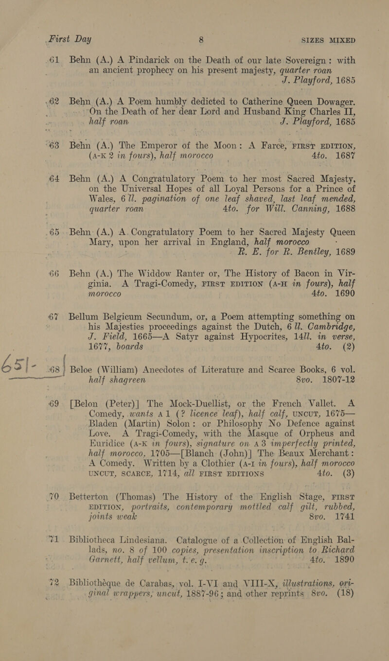 61 Behn (A.) A Pindarick on the Death of our late Sovereign: with an ae a prophecy on his present majesty, ae roan | | J. Playford, 1685 62 Bann fa) A Poem humbly dedicted to Catherine Queen Dowager. On the Death of her dear Lord and Husband King Charles IT, half roan | J. Playford, 1685 63 Behn (A.) The Buihirok of ike Moon: A Farce, FIRST EDITION, (A-K 2 in joes half morocco | 4to. 1687 64 Behn (A.) A Cdngratulatory. Poem to her most Sacred Majesty, on the Universal Hopes of all Loyal Persons for a Prince of Wales, 6 U/. pagination of one leaf shaved, last leaf mended, quarter roan 4to. for Will. Canning, 1688 §5..Behn: (A.) A. Congratulatory Poem to her Sacred Majesty Queen Mary, upon her arrival in Hpeeud, half morocco | R. E. for R. Bentley, 1689 66 Behn (A.) The Widdow Ranter or, The History of Bacon in Vir- ginia. A Tragi-Comedy, FIRST EDITION (A-H in fours), half Morocco 4to. 1690 67 Bellum Belgicum Secundum, or, a Poem attempting something on 7 -his Majesties proceedings against the Dutch, 6 ll. Cambridge, J. Field, 1665—A Satyr against Hypocrites, 14//. im verse, 1677, boards 4to. (2) &gt; { b 3} - | 68 | | Beloe (William) Anecdotes of Literature and Scarce Books, 6 vol. ome cael half shagreen 8v0. 1807- 12 69 [Belon (Peter)| The Mock-Duellist, or the French. Vallet. A Comedy, .wants Al (? licence leaf), half calf, uncut, 1675— Bladen (Martin) Solon: or Philosophy No Defence against Love. A Tragi-Comedy, with the Masque of Orpheus and Euridice (A-K in fours), signature on A3 imperfectly printed, half morocco, 1705—[ Blanch (John)| The Beaux Merchant : A Comedy. Written by a Clothier (4-1 in fours), half morocco UNCUT, SCARCE, 1714, all FIRST EDITIONS Ato. (38) 70 Betterton (Thomas) The History of the English Stage, First EDITION, portraits, contemporary mottled calf gilt, rubbed, joints weak 8vo. 1741 71. Bibliotheca Lindesiana. Catalogue of a.Collection: of English Bal- lads, no. 8 of 100 copies, presentation inscription to Richard Garnett, half vellum, t.e. g- 3 4to. 1890 72 Bibliothéque de Carabas, vol. I-VI and VIII-X, illustrations, ort- ginal wrappers, uncut, 1887- -96 ; and other reprints 8vo. (18)