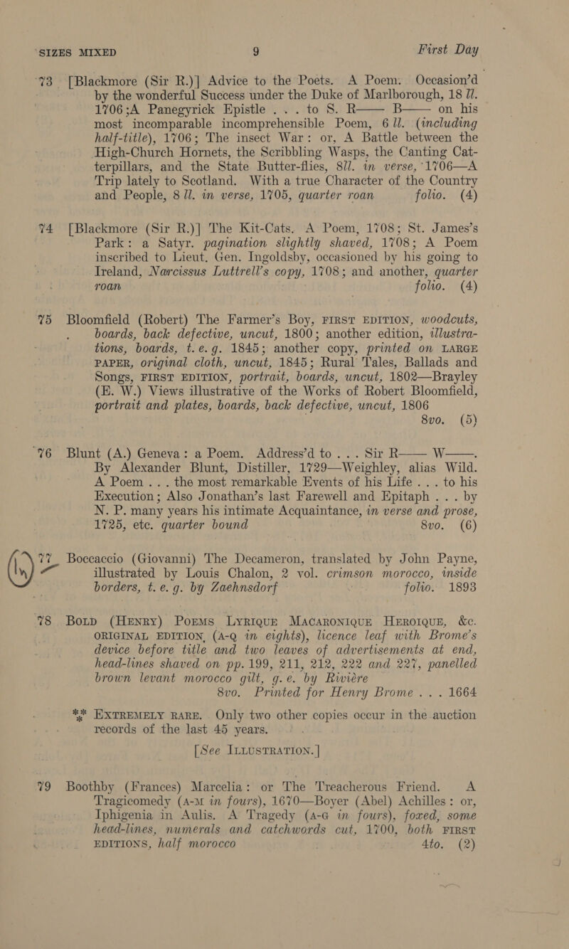 G4 ve) 78 79 [Blackmore (Sir R.)] Advice to the Poets. A Poem. Occasion’d by the wonderful Success under the Duke of Marlborough, 18 7/. 1706;A Panegyrick Epistle ...to 8S. R B on his most incomparable incomprehensible Poem, 6 /l. (including half-title), 1706; The insect War: or, A Battle between the High-Church Hornets, the Scribbling Wasps, the Canting Cat- terpillars, and the State Butter-flies, 8//. im verse, 1706—A Trip lately to Scotland. With a true Character of the Country and People, 8 ll. in verse, 1705, quarter roan folio. (4)   [Blackmore (Sir R.)] The Kit-Cats. A Poem, 1708; St. James’s Park: a Satyr. pagination slightly shaved, 1708; A Poem inscribed to Lieut. Gen. Ingoldsby, occasioned by his going to Ireland, Narcissus Luttrell’s copy, 1708; and another, quarter roan folio. (4) Bloomfield (Robert) The Farmer’s Boy, FIRST EDITION, woodcuts, boards, back defectwe, uncut, 1800; another edition, ilustra- tions, boards, t.e.g. 1845; another copy, printed on LARGE PAPER, original cloth, uncut, 1845; Rural Tales, Ballads and Songs, FIRST EDITION, portrait, boards, uncut, 1802—Brayley (E. W.) Views illustrative of the Works of Robert Bloomfield, portrait and plates, boards, back defective, uncut, 1806 8vo. (5d)  Blunt (A.) Geneva: a Poem. Address’d to... Sir R W: By Alexander Blunt, Distiller, 1729—Weighley, alias Wild. A Poem ... the most remarkable Events of his Life... to his Execution ; Also Jonathan’s last Farewell and Epitaph . . by yl many years his intimate Acquaintance, in verse and prose, 1725, ete. quarter bound 8vo. (6)  Boccaccio (Giovanni) The Decameron, translated by John Payne, illustrated by Louis Chalon, 2 vol. crimson morocco, mside borders, t.e.g. by Zaehnsdorf folio. 1893 Botp (HeENry) Poems Lyriqu—E MAcaAroniquzE HeERoIQuE, ce. ORIGINAL EDITION, (A-Q in eights), licence leaf with Brome’s device before title and two leaves of advertisements at end, head-lines shaved on pp. 199, 211, 212, 222 and 227, panelled brown levant morocco gilt, g.e. by Riviere 8vo. Printed for Henry Brome... 1664 *%* EXTREMELY RARE. Only two other copies occur in the auction records of the last 45 years. [See ILLUSTRATION. | Boothby (Frances) Marcelia: or The Treacherous Friend. A Tragicomedy (A-M in fours), 1670—Boyer (Abel) Achilles: or, Iphigenia in Aulis. A Tragedy (A-G in fours), foxed, some head-lines, numerals and catchwords cut, 1700, both First