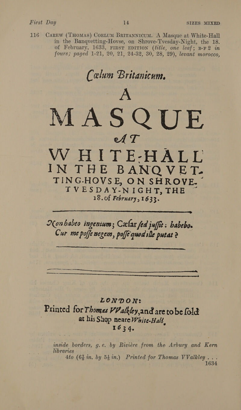 116 Carew (‘T'HomaAs) CoELUM Brirannicum. A Masque at White-Hall in the Banqvetting-Hovse, on Shrove-Tvesday-Night, the 18. of February, 1633, FIRST EDITION (title, one leaf; B-F2 in fours; paged 1-21, 20, 21, 24-32, 30, 28, 29), levant morocco, Celum Britanicum. A MASQUE eA T VW HITE-HALL IN THE BANQVET. TING-HOVSE, ON SHROVE.~ | PFVESDAY-NIGHT, THE 18. of February , 1633.  Nonhabeo ingenium; Czlar fed juffit: babebo. Cur me poffe segems, polfequod:le putat>?>    LONDON: Printed for Thomes VV alkiey.and are tobe fold 7 at his Shap neare White-Hall, 1634, | inside borders, g.e. by Riviere from the Arbury and Kern libraries 4to (6g im. by 54%.) Printed for Thomas VValkley .. . 1634