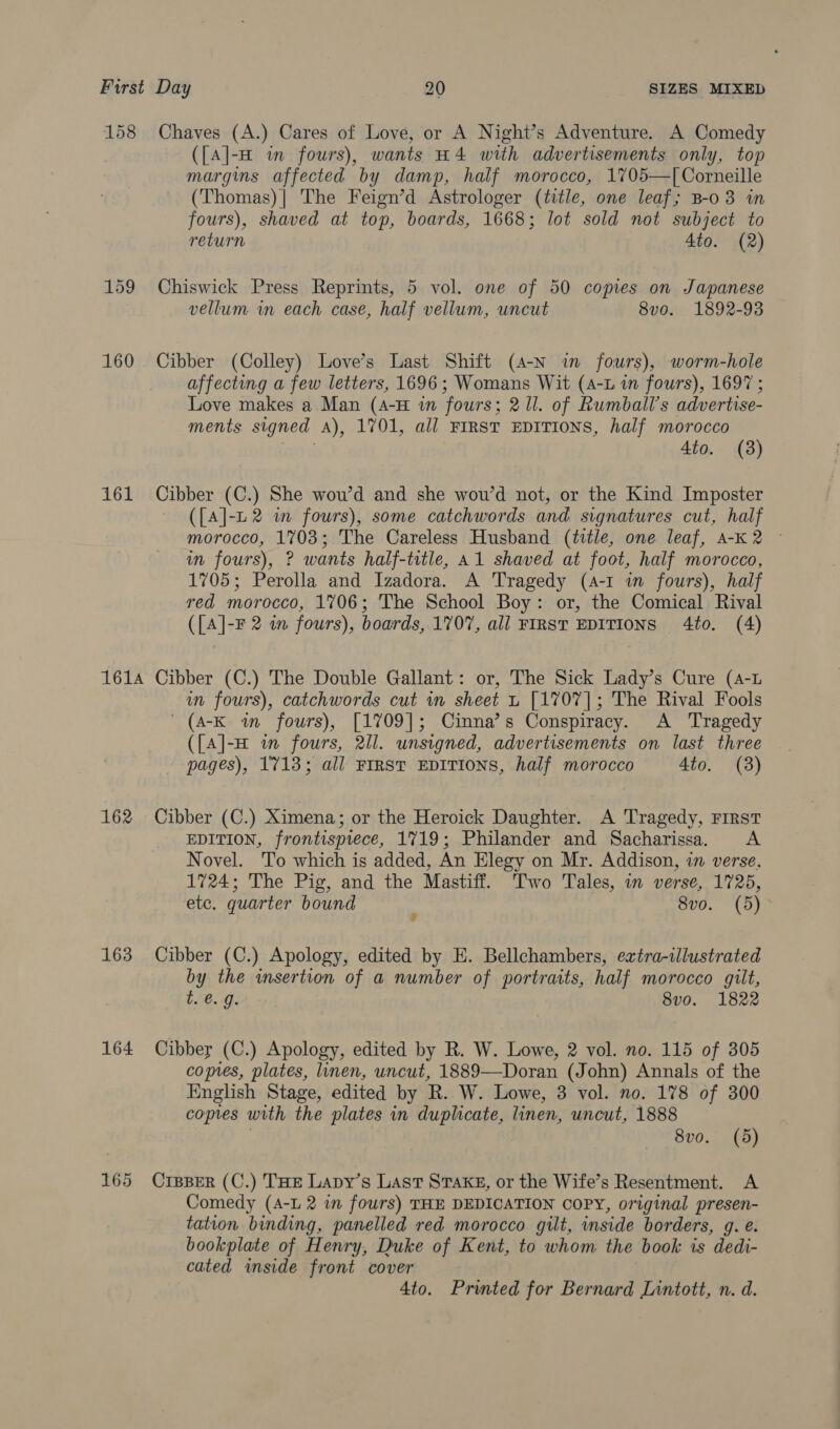 158 Chaves (A.) Cares of Love, or A Night’s Adventure. A Comedy ({A]-H in fours), wants H4 with advertisements only, top margins affected by damp, half morocco, 1705—T[ Corneille (Thomas)| The Feign’d Astrologer (title, one leaf; B-0 3 in fours), shaved at top, boards, 1668; lot sold not subject to return 4to. (2) 159 Chiswick Press Reprints, 5 vol. one of 50 copies on Japanese vellum in each case, half vellum, uncut 8vo. 1892-93 160 Cibber (Colley) Love’s Last Shift (4-N in fours), worm-hole affecting a few letters, 1696; Womans Wit (4-L in fours), 1697 ; Love makes a Man (4-H in fours; 21l. of Rumball’s advertise- ments signed A), 1701, all FIRST EDITIONS, half morocco 4to. (3) 161 Cibber (C.) She wou’d and she wou’d not, or the Kind Imposter — ([{A]-n2 wm fours), some catchwords and signatures cut, half morocco, 1703; The Careless Husband (title, one leaf, A-K2 © in fours), ? wants half-title, A1 shaved at foot, half morocco, 1705; Perolla and Izadora. A Tragedy (4-1 i fours), half red morocco, 1706; The School Boy: or, the Comical Rival ([A]-F 2 in fours), boards, 1707, all FIRST EDITIONS 4to. (4) 161A Cibber (C.) The Double Gallant: or, The Sick Lady’s Cure (4-L wn fours), catchwords cut in sheet L [1707]; The Rival Fools ' (A-K in fours), [1709]; Cinna’s Conspiracy. A Tragedy ({A]-H in fours, 2Il. unsigned, advertisements on last three pages), 1713; all FIRST EDITIONS, half morocco 4to. (8) 162 Cibber (C.) Ximena; or the Heroick Daughter. A Tragedy, First EDITION, frontispiece, 1719; Philander and Sacharissa. A Novel. To which is added, An Elegy on Mr. Addison, in verse, 1724; The Pig, and the Mastiff. Two Tales, im verse, 1725, etc. quarter bound ‘ 8vo. (5) 163 Cibber (C.) Apology, edited by E. Bellchambers, extra-illustrated by the insertion of a number of portraits, half morocco gilt, t. €. 9g. 8v0o. 1822 164 Cibber (C.) Apology, edited by R. W. Lowe, 2 vol. no. 115 of 305 copes, plates, linen, uncut, 1889—Doran (John) Annals of the English Stage, edited by R. W. Lowe, 3 vol. no. 178 of 300 copies with the plates in duplicate, linen, uncut, 1888 | 8vo. (5) 165 Crpper (C.) THE Lapy’s Last Stake, or the Wife’s Resentment. A Comedy (A-L 2 in fours) THE DEDICATION COPY, original presen- tation binding, panelled red morocco gilt, inside borders, g. e. bookplate of Henry, Duke of Kent, to whom the book is dedi- cated inside front cover 4to. Printed for Bernard Lintott, n. d.