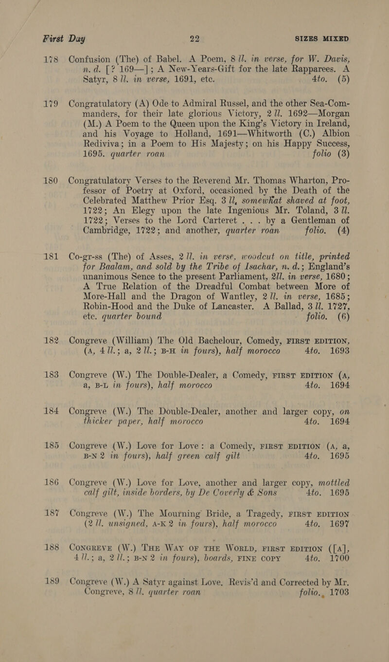 178 AWD 180 181 182 183 184 189 Confusion (The) of Babel. A Poem, 8 ll. in verse, for W. Davis, n.d. [? 169—]; A New-Years-Gift for the late Rapparees. A Satyr, 8 ll. an verse, 1691, etc. . 4to. (5) Congratulatory (A) Ode-to Admiral Russel, and the other Sea-Com- manders, for their late glorious Victory, 2 UJ. 1692—Morgan (M.) A Poem to the Queen upon the King’s Victory in Ireland, and his Voyage to Holland, 1691—Whitworth (C.) Albion Rediviva; in a Poem to His Majesty; on his Happy Success, 1695. quarter roan folio (3) Congratulatory Verses to the Reverend Mr. Thomas Wharton, Pro- fessor of Poetry at Oxford, occasioned by the Death of the Celebrated Matthew Prior Esq. 3 ll, somewhat shaved at foot, 1722; An Elegy upon the late Ingenious Mr. Toland, 3 JI. 1722; Verses to the Lord Carteret . . . by a Gentleman of Cambridge, 1722; and another, quarter roan folio. (A) Co-gr-ss (The) of Asses, 27]. in verse, woodcut on title, printed for Baalam, and sold by the Tribe of Isachar, n. d.; England’s unanimous Sence to the present Parliament, 2//. in verse, 1680 ; A True Relation of the Dreadful Combat between More of More-Hall and the Dragon of Wantley, 2/l. in verse, 1685; Robin-Hood and the Duke of Lancaster. A Ballad, 3 ll. 1727, ete. quarter bound _ folio. (6) Congreve (William) The Old Bachelour, Comedy, FIRST EDITION, (A, 411.3; a, 211.; BH wm fours), half morocco 4to. 1693 Congreve (W.) The Double-Dealer, a Comedy, FIRST EDITION (A, a, B-L in fours), half morocco 4to. 1694 Congreve (W.) The Double-Dealer, another and larger copy, on thicker paper, half morocco 4to. 1694 B-N 2 wm fours), half green calf gilt 4to. 1695 Congreve (W.) Love for Love, another and larger copy, mottled calf gilt, inside borders, by De Coverly &amp; Sons 4to. 1695 Congreve (W.) The Mourning Bride, a Tragedy, FIRST EDITION (2/1. unsigned, A-K2 tm fours), half morocco —-_ 4to._- 1697 CONGREVE (W.) THE Way OF THE WORLD, FIRST EDITION ([A], 411.3 a, 211.3 B-N 2 in fours), boards, FINE COPY 4to. 1700 Congreve (W.) A Satyr against Love. Revis’d and Corrected by Mr. Congreve, 8 /I. quarter roan folto., 1703
