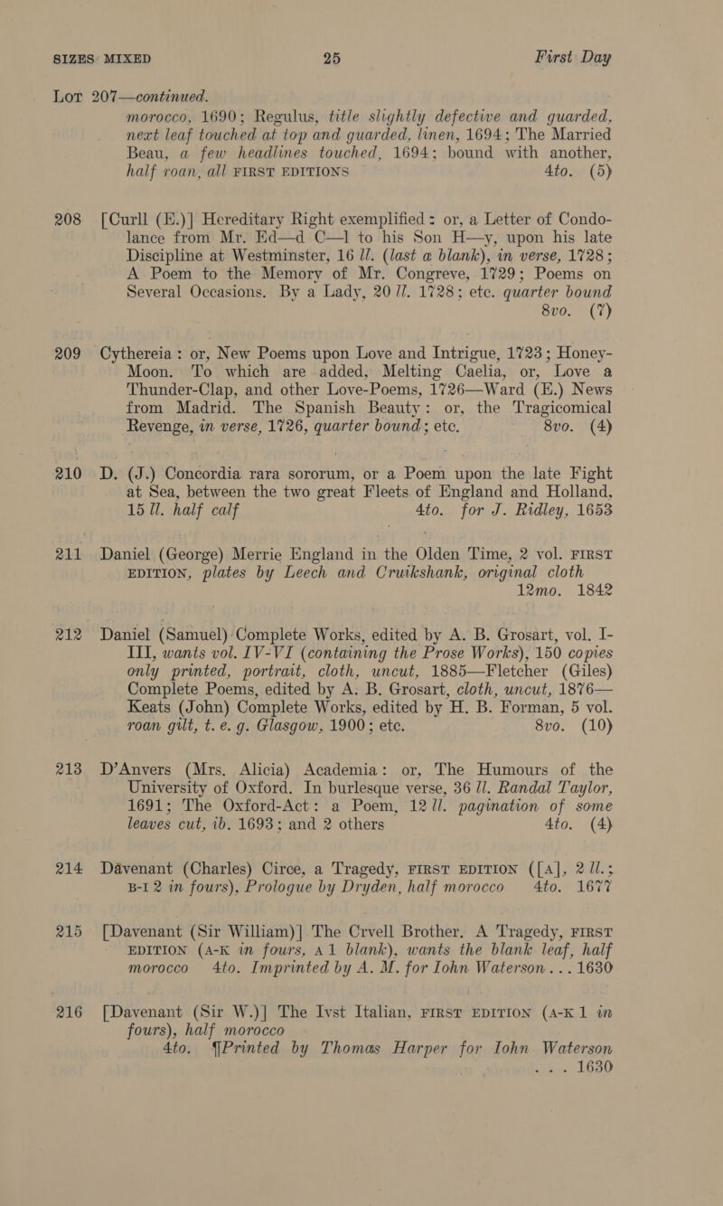 Lot 207—continued. morocco, 1690; Regulus, title slightly defective and aioe ae next leaf touched at top and guarded, linen, 1694; The Married Beau, a few headlines touched, 1694; bound with another, half roan, all FIRST EDITIONS 4to. (5) 208 [Curll (E.)|] Hereditary Right exemplified: or, a Letter of Condo- lance from Mr. Ed—d C—1 to his Son H—y, upon his late Discipline at Westminster, 16 //. (last a blank), in verse, 1728 ; A Poem to the Memory of Mr. Congreve, 1729; Poems on Several Occasions. By a Lady, 20/7. 1728; ete. quarter bound 8vo. (7) 209 Cythereia: or, New Poems upon Love and Intrigue, 1723; Honey- Moon. To which are added, Melting Caelia, or, Love a Thunder-Clap, and other Love-Poems, 1726—Ward (H.) News from Madrid. The Spanish Beauty: or, the Tragicomical Revenge, in verse, 1726, quarter bound ete. ~ 8vo. (4) 210 D. (J.) Concordia rara sororum, or a Poem upon the late Fight at Sea, between the two great Fleets. of England and Holland, 15 Ul. half calf 4to. for J. Ridley, 1653 211 Daniel (George) Merrie England in the Olden Time, 2 vol. First EDITION, plates by Leech and Crutkshank, original cloth 12mo. 1842 212 Daniel (Samuel):‘Complete Works, edited by A. B. Grosart, vol. I- III, wants vol. IV-VI (containing the Prose Works), 150 copies only printed, portrait, cloth, uncut, 1885—Fletcher (Giles) Complete Poems, edited by A: B. Grosart, cloth, uncut, 1876— Keats (John) Complete Works, edited by HB. Forman, 5 vol. roan gilt, t. e.g. Glasgow, 1900; etc. 8vo. (10) 213. D’Anvers (Mrs. Alicia) Academia: or, The Humours of the University of Oxford. In burlesque verse, 36 l/l. Randal Taylor, 1691; The Oxford-Act: a Poem, 12/l. pagination of some leaves cut, 1b. 1693; and 2 others 4to. (4) 214 Déavenant (Charles) Circe, a Tragedy, FIRST EDITION ([A], 2 ll.; B-I 2 in fours), Prologue by Dryden, half morocco 4to. 1677 215 [Davenant (Sir William)]| The Crvell Brother. A Tragedy, FIRST EDITION (A-K in fours, Al blank), wants the blank leaf, half morocco 4to. Imprinted by A. M. for Iohn Waterson... 1630 216 [Davenant (Sir W.)| The Ivst Italian, FIRST EDITION (A-K1 in fours), half morocco 4to. {Printed by Thomas Harper a Iohn Waterson . 1630