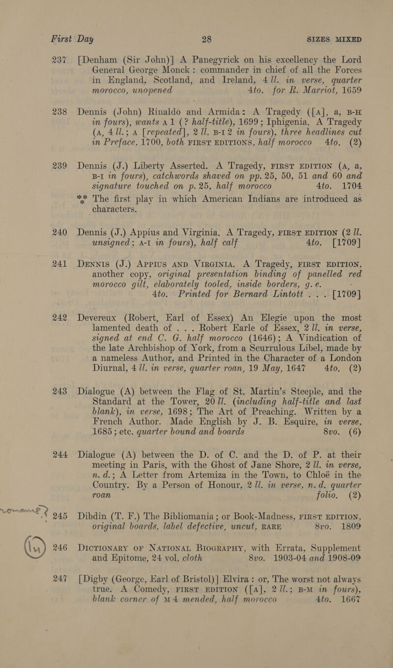 23% 238 239 240 241 242 243 244 [Denham (Sir John)| A Panegyrick on his excellency the Lord General George Monck : commander in chief of all the Forces in HEngland, Scotland, and Ireland, 4//. im verse, quarter morocco, unopened 4to. for h. Marriot, 1659 Dennis (John) Rinaldo and Armida: A Tragedy ([A], a, B-H in fours), wants Al (? half-title), 1699 ; Iphigenia. A Tragedy (aA, 4/l.; a [repeated], 2.11. B-12 in fours), three headlines cut in Preface, 1700, both FIRST EDITIONS, half morocco 4to. (2) Dennis (J.) Liberty Asserted. A Tragedy, FIRST EDITION (4A, a, B-I in fours), catchwords shaved on pp. 25, 50, 51 and 60 and signature touched on p.25, half morocco 4to. 1704 ** The first play in which American Indians are introduced as characters. Dennis (J.) Appius and Virginia. A Tragedy, FIRST EDITION (2 Ji. _ unsigned; A-1 in fours), half calf 4to. [1709] DeEnNIs (J.) APPIUS AND VirGINIA. A Tragedy, FIRST EDITION, another copy, original presentation binding of panelled red morocco gilt, elaborately tooled, inside borders, q. e. 4to. Printed for Bernard Lintott ... [1709] Devereux (Robert, Earl of Essex) An Elegie upon the most lamented death of . . . Robert Earle of Essex, 2 Ul. in verse, signed at end C. G. half morocco (1646); A Vindication of the late Archbishop of York, from a Scurrulous Libel, made by a nameless Author, and Printed in the Character of a London Diurnal, 4 //. in verse, quarter roan, 19 May, 1647 4to. (2) Dialogue (A) between the Flag of St. Martin’s Steeple, and the Standard at the Tower, 20U1. (including half-title and last blank), wn verse, 1698; The Art of Preaching. Written by a French Author. Made English by J. B. Esquire, in verse, 1685; etc. quarter bound and boards 8vo. (6) Dialogue (A) between the D. of C. and the D. of P. at their meeting in Paris, with the Ghost of Jane Shore, 2 Jl. in verse, n.d.; A Letter from Artemiza in the Town, to Chloé in the Country. By a Person of Honour, 2 ll. in verse, n.d. quarter roan folio. (2) Dibdin (T. F.) The Bibliomania ; or Book-Madness, FIRST EDITION, original boards, label defective, uncut, RARE 8vo. 1809 Dictionary OF Nationat BiocrarHy, with Errata, Supplement and Epitome, 24 vol. cloth 8vo. 1903-04 and 1908-09 [Digby (George, Earl of Bristol) | Elvira: or, The worst not always true. A Comedy, FIRST EDITION ([A], 2//.; B-M in fowrs), blank corner of M4 mended, half morocco 4to. 1667