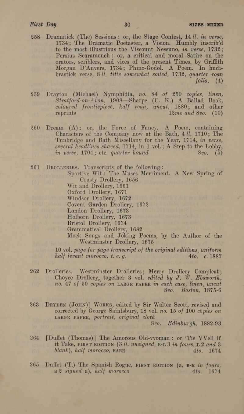 258 209 260 261 262 263 264 Dramatick (The) Sessions: or, the Stage Contest, 14 Ul. in verse, 1734; The Dramatic Poetaster, a Vision. Humbly inscrib’d to the most illustrious the Viscount Nessuno, in verse, 1732; Persius Searamouch: or, a critical and moral Satire on the orators, scriblers, and vices of the present Times, by Griffith Morgan D’Anvers, 1734; Phino-Godol. A Poem. In hudi- brastick verse, 8 /l, title somewhat soiled, 1732, quarter roan folwo. (A) Drayton (Michael) Nymphidia, no. 84 of 250 copies, linen, Stratford-on-Avon, 1908—Sharpe (C. K.) A Ballad Book, coloured frontispiece, half roan, uncut, 1880; and other reprints 12mo and 8vo. (10) Dream (A): or, the Force of Fancy. A Poem, containing Characters of the Company now at the Bath, 4//. 1710; The Tunbridge and Bath Miscellany for the Year, 1714, in verse, several headlines shaved, 1714, in 1 vol.; A Step to the Lobby, m verse, 1704; etc. quarter bound 8vo. (5) DROLLERIES. ‘Transcripts of the following: Sportive Wit: The Muses Merriment. A New Spring of Crusty Drollery, 1656 Wit and Drollery, 1661 Oxford Drollery, 1671 Windsor Drollery, 1672 Covent Garden Drollery, 1672 London Drollery, 1673 Holborn Drollery, 1673 Bristol Drollery, 1674 Grammatical Drollery, 1682 Mock Songs and Joking Poems, by the Author of the Westminster Drollery, 1675 10 vol. page for page transcript of the original editions, uniform half levant morocco, t. @. 9. | 4to. c. 1887 Drolleries. Westminster Drolleries; Merry Drollery Compleat; Choyce Drollery, together 3 vol. edited by J. W. Ebsworth, no. 47 of 50 copies on LARGE PAPER in each case, linen, uncut 8vo. Boston, 1875-6 DRYDEN (JOHN)| Works, edited by Sir Walter Scott, revised and corrected by George Saintsbury, 18 vol. no. 15 of 100 copies on LARGE PAPER, portrait, original cloth ) 8vo. Edinburgh, 1882-93 [Duffet (Thomas)| The Amorous Old-vvoman: or ’Tis VVell if it Take, FIRST EDITION (3 Jl. unsigned, B-L 3 in fours, L 2 and 3 blank), half morocco, RARE 4to. 1674 Duffet (T.) The Spanish Rogue, FIRST EDITION (a, B-K in fours, a2 signed a), half morocco 4to. 1674