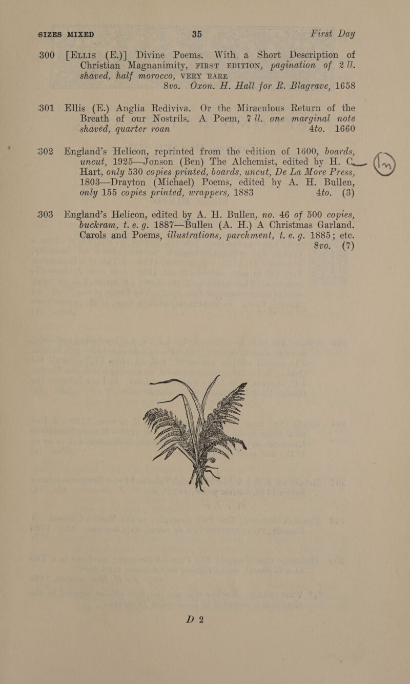 300 ee (E.)] Divine Poems. With a Short Description of Christian Magnanimity, FIRST EDITION, pagiation of 2 Il. shaved, half morocco, VERY RARE 8vo. Oxon. H. Hall for R. Blagrave, 1658 301 Ellis (E.) Anglia Rediviva. Or the Miraculous Return of the Breath of our Nostrils. A Poem, 7//. one marginal note shaved, quarter roan 4to. 1660 302 England’s Helicon, reprinted from the edition of 1600, boards, Hart, ‘only 530 comes printed, boards, uncut, De La More Press, 1803—Drayton (Michael) Poems, edited by A. H. Bullen, only 155 comes printed, wrappers, 1883 4to. (3) 303 England’s Helicon, edited by A. H. Bullen, no. 46 of 500 copies, Carols and Poems, wlustrations, parchment, t. e.g. 1885; ete. 8vo. (7)  &amp;