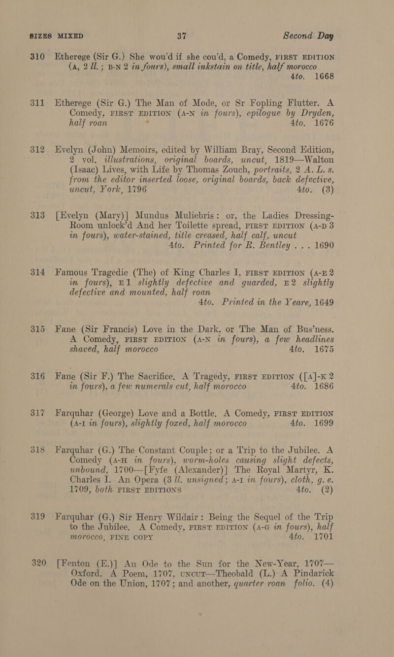 310 311 312 313 314 316 ol? 319 320 Etherege (Sir G.) She wou’d if she cou’d, a Comedy, FIRST EDITION (a, 2 d1.; B-N 2 in fours), small inkstain on title, half morocco 4to. 1668 Etherege (Sir G.) The Man of Mode, or Sr Fopling Flutter. A Comedy, FIRST pe el Ory (A-N in fours), epilogue by Dryden, half roan 4to. 1676 Evelyn (John) Memoirs, edited by William Bray, Second Edition, 2 vol. illustrations, original boards, uncut, 1819—Walton (Isaac) Lives, with Life by Thomas Zouch, portraits, 2 A. L. s. from the editor inserted loose, original boards, back defectwe, uncut, York, 1796 4to. (3) | Evelyn (Mary)| Mundus Muliebris: or, the Ladies Dressing- Room unlock’d And her Toilette spread, FIRST EDITION (A-D 3 im fours), water-stamed, title creased, half calf, uncut 4to. Printed for R. Bentley . . . 1690 Famous Tragedie (The) of King Charles I, FIRST EDITION (A-E 2 im fours), E1 slightly defective and guarded, E2 slightly defective and mounted, half roan 4to. Printed in the Yeare, 1649 Fane (Sir Francis) Love in the Dark, or The Man of Bus’ness. A Comedy, FIRST EDITION (A-N in fours), a few headlines shaved, half morocco 4to. 1675 Fane (Sir F.) The Sacrifice. A Tragedy, First EDITION ([A]-K 2 im fours), a few numerals cut, half morocco 4to. 1686 Farquhar (George) Love and a Bottle. A Comedy, FIRST EDITION (A-I in fours), slightly foxed, half morocco 4to. 1699 Farquhar (G.) The Constant Couple; or a Trip to the Jubilee. A Comedy (A-H in fowrs), worm-holes causing slight defects, unbound, 1700—[Fyfe (Alexander)] The Royal Martyr, K. Charles I. An Opera (3 ll. unsigned; a-t in fours), cloth, g. e. 1709, both FIRST EDITIONS 4to. (2) Farquhar (G.) Sir Henry Wildair: Being the Sequel of the Trip to the Jubilee. A Comedy, FIRST EDITION (A4-G in fours), half morocco, FINE COPY 4to. 1701 [Fenton (E.)] An Ode to the Sun for the New-Year, 1707— Oxford. A Poem, 1707, uncut—Theobald (L.) A Pindarick