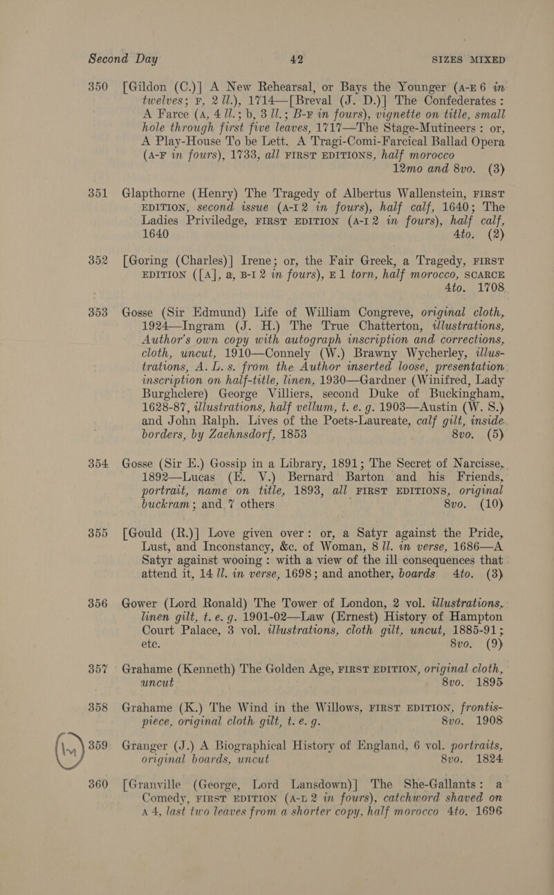 Second Day 492 SIZES MIXED 350 [Gildon (C.)] A New Rehearsal, or Bays the Younger (A-E6 in: twelves; F, 21l.), 1714—[Breval (J. D.)] The Confederates : A Farce (4, 4 11.3 b, 3 Ul.; B-F wm fours), vignette on title, small hole through first five leaves, 1717—The Stage-Mutineers : or, A Play-House To be Lett. A Tragi-Comi-Farcical Ballad Opera (A-F in fours), 1733, all FIRST EDITIONS, half morocco 12mo and 8vo. (3) 351 Glapthorne (Henry) The Tragedy of Albertus Wallenstein, FIRST EDITION, second issue (A-12 in fours), half calf, 1640; The Ladies Priviledge, FIRST EDITION (A-12 im fours), half calf, 1640 Ato. (2) 352 [Goring (Charles)] Irene; or, the Fair Greek, a Tragedy, FIRST EDITION ([A], a, B-I 2 in fours), E1 torn, half morocco, SCARCE 4to. 1708 353 Gosse (Sir Edmund) Life of William Congreve, original cloth, 1924—Ingram (J. H.) The True Chatterton, dlustrations, Authors own copy with autograph inscription and corrections, cloth, uncut, 1910—Connely (W.) Brawny Wycherley, ilus- trations, A. L. s. from the Author wmserted loose, presentation imscription on half-title, linen, 1930—Gardner (Winifred, Lady Burghclere) George Villiers, second Duke of Buckingham, 1628-87, illustrations, half vellum, t. e. g. 1903—Austin (W. 8.) and John Ralph. Lives of the Poets-Laureate, calf gilt, inside. borders, by Zaehnsdorf, 1853 8vo. (5) 354 Gosse (Sir E.) Gossip in a Library, 1891; The Secret of Narcisse, 1892—Lucas (HE. V.) Bernard Barton and his Friends, portrait, name on title, 1893, all FIRST EDITIONS, original buckram ; and. 7 others : 8vo. (10) 355 [Gould (R.)] Love given over: or, a Satyr against the Pride, Lust, and Inconstancy, &amp;c. of Woman, 8 Jl. in verse, 1686—A Satyr against wooing: with a view of the ill consequences that : attend it, 14 Il. in verse, 1698; and another, boards 4to. (3) 356 Gower (Lord Ronald) The Tower of London, 2 vol. wlustrations, linen gilt, t. e. g. 1901-02—Law (Ernest) History of Hampton Court Palace, 3 vol. tJlustrations, cloth gilt, uncut, 1885-91; ete. 8vo. (9) 357 Grahame (Kenneth) The Golden Age, FIRST EDITION, original cloth, uncut 8vo. 1895 358 Grahame (K.) The Wind in the Willows, FIRST EDITION, frontis- piece, original cloth gilt, t. e.g. 8vo. 1908 original boards, uncut 8vo. 1824 360 [Granville (George, Lord Lansdown)] The She-Gallants: a Comedy, FIRST EDITION (A-b 2 in fours), catchword shaved on