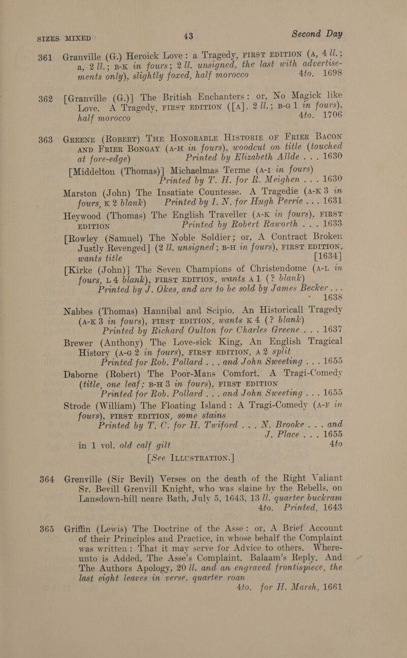 361 Granville (G.) Heroick Love: a Tragedy, FIRST EDITION (a, 411.5 a, 21l.; BK in fours; 211. unsigned, the last with advertise- ments only), slightly foxed, half morocco 4to. 1698 362 [Granville (G.)] The British Enchanters: or, No Magick like Love. A Tragedy, FIRST EDITION ([A], 2 Ul.; B-G1 im fours), half morocco Ato. 1706 363 GREENE (RoperT) THE HONORABLE HISTORIE OF Frier Bacon AND Frrer Bonaay (4-H in fours), woodcut on title (touched at fore-edge) Printed by Elizabeth Allde . . . 1630 [Middelton (Thomas)| Michaelmas Terme (4-1 in. fours) Printed by T. H. for R. Meighen . . . 1630 Marston (John) The Insatiate Countesse. A Tragedie (A-K 3 m fours,K 2 blank) Printed by I. N. for Hugh Perrie ... 1631 Heywood (Thomas) The English Traveller (A-K in fours), FIRST EDITION Printed by Robert Raworth .. . 1633 [Rowley (Samuel) The Noble Soldier; or, A Contract Broken Justly Revenged] (2 U. unsigned ; B-H in fours), FIRST EDITION, wants title [1634 | [Kirke (John)} The Seven Champions of Christendome (A-L im fours, U4 blank), FIRST EDITION, wants Al (? blank) Printed by J. Okes, and are to be sold by James Becker... Sule S Nabbes (Thomas) Hannibal and Scipio. An Historicall Tragedy (A-K 3 in fours), FIRST EDITION, wants K 4 (? blank) Printed by Richard Oulton for Charles Greene... . 163% Brewer (Anthony) The Love-sick King, An English Tragical History (A-G 2 in fours), FIRST EDITION, A 2 split Printed for Rob. Pollard... and John Sweeting . . . 1655 Daborne (Robert) The Poor-Mans Comfort. A Tragi-Comedy (title, one leaf; B-H3 in fours), FIRST EDITION Printed for Rob. Pollard ...and John Sweeting . . . 1655 Strode (William) The Floating Island: A Tragi-Comedy (A-F 17 fours), FIRST EDITION, some stains Printed by T. C. for H. Twiford ...N. Brooke... and J. Place... 1655 in 1 vol. old calf gilt 4to [See ILLUSTRATION. | 364 Grenville (Sir Bevil) Verses on the death of the Right Valiant Sr. Bevill Grenvill Knight, who was slaine by the Rebells, on Lansdown-hill neare Bath, July 5, 1643, 13 [/. quarter buckram 4to. Printed, 1643 365 Griffin (Lewis) The Doctrine of the Asse: or, A Brief Account of their Principles and Practice, in whose behalf the Complaint was written: That it may serve for Advice to others. Where- unto is Added, The Asse’s Complaint. Balaam’s Reply. And The Authors Apology, 20 ll. and an engraved frontispiece, the last eight leaves in verse, quarter roan 4to. for H. Marsh, 1661