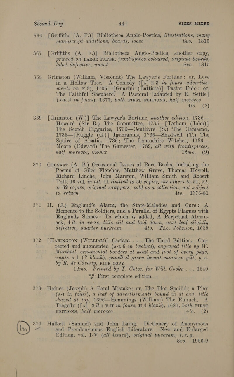 a 366 369 370 371 [Griffiths (A. F.)| Bibliotheca Anglo-Poetica, illustrations, many manuscript additions, boards, loose 8vo. 1815 [Griffiths (A. F.)] Bibliotheca Anglo-Poetica, another copy, printed 0n LARGE PAPER, frontispiece coloured, original boards, label defective, uncut 8vo0.. 1815 Grimston (William, Viscount) The Lawyer’s Fortune: or, Love in a Hollow Tree. A Comedy ([A]-K3 m fours, advertise- ments on K 8), 1705—[ Guarini (Battista)| Pastor Fido: or, The Faithful Shepherd. A Pastoral [adapted by HE. Settle] (A-K 2 in fours), 1677, both FIRST EDITIONS, half morocco 4to. (2) [Grimston (W.)|] The Lawyer’s Fortune, another edition, 1736— Howard (Sir R.) The Committee, 1735—[Tatham (John) } The Scotch Figgaries, 1735—Centlivre (S.) The Gamester, 1736—[Ruggle (G.)| Ignoramus, 1736—Shadwell (T.) The Squire of Alsatia, 1736; The Lancashire Witches, 1736— Moore (Edward) The Gamester, 1789, all with frontispreces, half morocco, UNCUT 000.4 19) Grosart (A. B.) Occasional Issues of Rare Books, including the Poems of Giles Fletcher, Matthew Grove, Thomas Howell, Richard Linche, John Marston, William Smith and Robert Toft, 16 vol. in all, 11 limited to 50 copies, the others to 51, 52, or 62 copies, original wrappers; sold as a collection, not subject to return 4to. 1776-81 H. (J.) England’s Alarm, the State-Maladies and Cure: A Memento to the Soldiers, and a Parallel of Egypts Plagues with Englands Sinnes: To which is added, A Perpetual Alman- ack, 4/1. in verse, title slit and lmd down, next leaf slightly defective, quarter buckram 4to. Tho. Johnson, 1659 [Hasineton (Witi1aAM)| Castara ... The Third Edition. Cor- Marshall, ornamental borders at head and. foot of every page, wants Al (? blank), panelled green levant morocco gilt, g. e. by R. de Coverly, FINE COPY 12mo. Printed by T. Cotes, for Will. Cooke . . . 1640 ** First complete edition. Haines (Joseph) A Fatal Mistake; or, The Plot Spoil’d; a Play (A-I in fours), a leaf of advertisements bound in at end, title shaved at top, 1696—Hemmings (William) The Eunuch. A Tragedy ([A], 2 /1.; Bx in fours, H 4 blank), 1687, both First EDITIONS, half morocco . 4to. (2) Halkett (Samuel) and John Laing. Dictionery of Anonymous and Pseudonymous English Literature. New and Enlarged Edition, vol. I-V (all issued), original buckram, t. e. q. ; 8vo. 1926-9