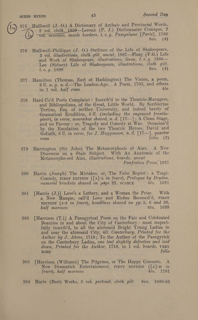 375 Halliwell (J. 0.) A Dictionary of Archaic and Provincial Words, 2 vol. cloth, 1859—Leroux (P. J.) Dictionnaire Comique, % (\) —yol; morocco, inside borders, t.e.g. Pampelune [Paris], 1786 8vo. (4) 376 Halliwell-Phillipps (J. 0.) Outlines of the Life of Shakespeare, 2 vol. illustrations, cloth gilt, uncut, 1887—Fleay (F.G.) Lite and Work of Shakespeare, illustrations, linen, t.e.g. 1886— Lee (Sidney) Life of Shakespeare, illustrations, cloth gilt, t ¢. ged 898 8vo. (4) We) 2 me “Hamilton (Thomas, Earl of Haddington) The Vision, a poem, 211. n. p. n.d.—The Leaden-Age. A Poem, 1705, and others in 1 vol. half roan Ato 378 Hard-Us’d Poets Complaint: Inscrib’d to the Theatric-Managers, and Bibliopolians, of the Great, Little World. By Scriblerius © Tertius, Esq. of neither University, and indeed barely of Gramatical Erudition, 67. (including the engraved frontis- piece), in verse, somewhat shaved, n.d. [17—]; A Clean Stage, and no Favour: or, Tragedy and Comedy at War. Occasion’d by the Emulation of the two Theatric Heroes, David and Goliath, 6 77. in verse, for J. Huggonson, n. d. [17—], quarter roan . folio. (2) 379 Harrington (Sir John) The Metamorphosis of Aiax. A New Discourse on a Stale Subject. With An Anatomie of the Metamorpho-sed Aiax, tJlustrations, boards, uncut Fanfrolico Press, 1927 880 Harris (Joseph) The Mistakes, or, The False Report: a Tragi- Comedy, FIRST EDITION ([A]-L in fours), Prologue by Dryden, numeral brackets shaved on page 23, SCARCE 4to. 1691 381 [Harris (J.)| Love’s a Lottery, and a Woman the Prize. With a New Masque, call’d Love and Riches Reconcil’d, FIRST EDITION (A-F in fours), headlines shaved on pp.5, 6 and 30, half morocco 4to. 1699 882 [Harrison (T.)] A Panegyrical Poem on the Fair and Celebrated Beauties in and about the City of Canterbury : most respect- fully inscrib’d, to all the aforesaid Bright Young Ladies in and near the aforesaid City, 4/1. Canterbury, Printed for the Author by J. Abree, 1718; To the Author of the Panegyrick on the Canterbury Ladies, one leaf slightly defective and laid down, Printed for the Author, 1718, in 1 vol. boards, VERY RARE folio. 883 [Harrison (William)] The Pilgrims, or The Happy Converts. A New Dramatick Entertainment, FIRST EDITION ([A]-H in fours), half morocco 4to. 1701 384 Harte (Bret) Works, 5 vol. portrait, cloth gilt 8vo. 1880-83.