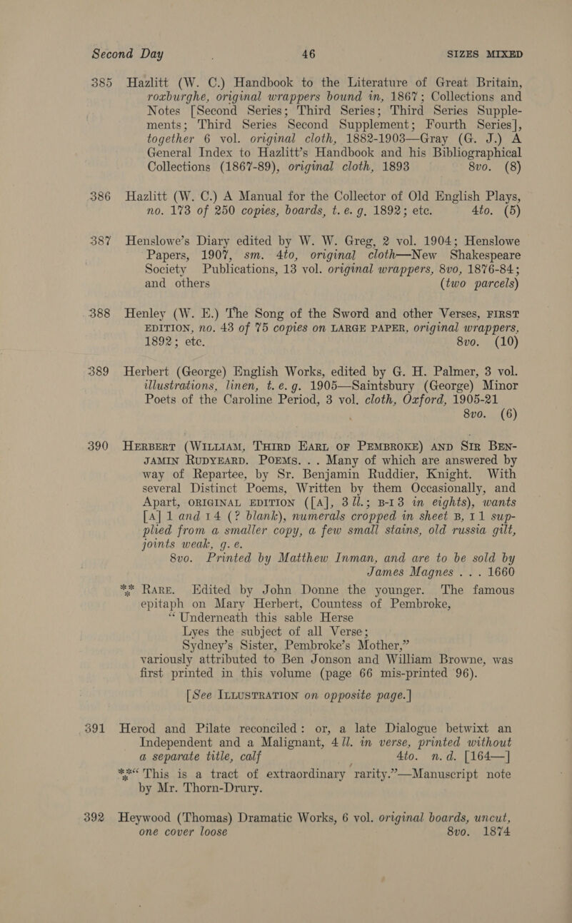 388 390 392 roxburghe, original wrappers bound in, 1867; Collections and Notes [Second Series; Third Series; Third Series Supple- ments; Third Series Second Supplement; Fourth Series], together 6 vol. original cloth, 1882-1903—Gray (G. J.) A General Index to Hazlitt’s Handbook and his Bibliographical Collections (1867-89), original cloth, 1893 8vo. (8) Hazhtt (W. C.) A Manual for the Collector of Old English Plays, no. 1%3 of 250 copies, boards, t.e. g, 1892; etc. Ato. (5) Henslowe’s Diary edited by W. W. Greg, 2 vol. 1904; Henslowe Papers, 1907, sm. 4to, original cloth—New Shakespeare Society Publications, 13 vol. original wrappers, 8vo, 1876-84; and others (two parcels) Henley (W. E.) The Song of the Sword and other Verses, FIRST EDITION, no. 43 of 75 copies on LARGE PAPER, original wrappers, 1892; ete. 8vo. (10) Herbert (George) English Works, edited by G. H. Palmer, 3 vol. illustrations, linen, t. e.g. 1905—Saintsbury (George) Minor Poets of the Caroline Period, 3 vol. cloth, Oxford, 1905-21 8vo. (6) HERBERT (WILLIAM, THIRD EARL OF PEMBROKE) AND SIR BEn- JAMIN RupyEsRD. PorEMs. .. Many of which are answered by way of Repartee, by Sr. Benjamin Ruddier, Knight. With several Distinct Poems, Written by them Occasionally, and Apart, ORIGINAL EDITION ([A], 3/1.; B-13 in eights), wants [A] 1 and 14 (? blank), numerals cropped in sheet B, 11 sup- plied from a smaller copy, a few small stains, old russia gilt, joints weak, g. é. 8vo. Printed by Matthew Inman, and are to be sold by James Magnes ... 1660 ** RARE. LHdited by John Donne the younger. ‘The famous epitaph on Mary Herbert, Countess of Pembroke, “Underneath this sable Herse Lyes the subject of all Verse; Sydney’s Sister, Pembroke’s Mother,” variously attributed to Ben Jonson and William Browne, was first printed in this volume (page 66 mis-printed 96). [See ILLUSTRATION on opposite page. | Herod and Pilate reconciled: or, a late Dialogue betwixt an Independent and a Malignant, 4 Ul. in verse, printed without a separate title, calf i 4to. n.d. [164—] “=&lt; This is a tract of extraordinary rarity.”—Manuscript note by Mr. Thorn-Drury. Heywood (Thomas) Dramatic Works, 6 vol. original boards, uncut, one cover loose 8vo. 1874