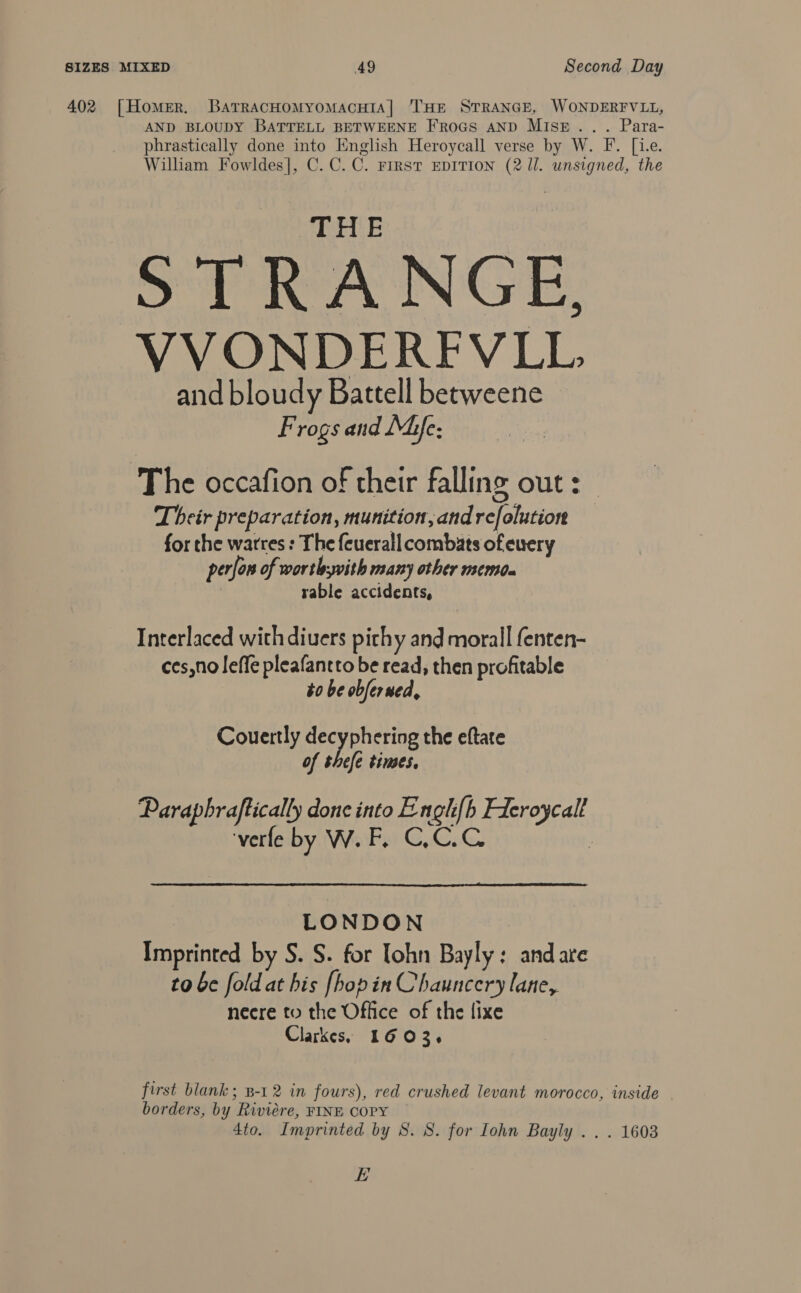 402 [Homer. BatrracHoMyoMacHIA|] THE STRANGE, WONDERFVLL, AND BLOUDY BATTELL BETWEENE FroGs AND MISE... Para- phrastically done into English Heroycall verse by W. F. [1.e. William Fowldes], C.C.C. First EDITION (2 /l. unsigned, the ett E So eA INGE, VVONDERFVLL and bloudy Battell betweene Frogs and Mie: The occafion of their falling out: | Their preparation, munition,and refolutior for the warres : The {euerall combats ofeuery perfon of worth; with many other memda : rable accidents, Interlaced with divers pithy and morall fenten- ces,no leffe pleafantto be read, then profitable to be obferued, Couertly decyphering the eftate of thefe times, Paraphraftically done into Engh{b Ficroycall verfe by W.F, C,C.C :  LONDON Imprinted by S. S. for lohn Bayly: and are to be fold at his [hopin Chauncery lane, necre to the Office of the fixe Clarkes, 1603. first blank ; B-1 2 in fours), red crushed levant morocco, inside borders, by Riviere, FINE COPY 4to. Imprinted by S. 8. for Lohn Bayly .. . 1603 EL