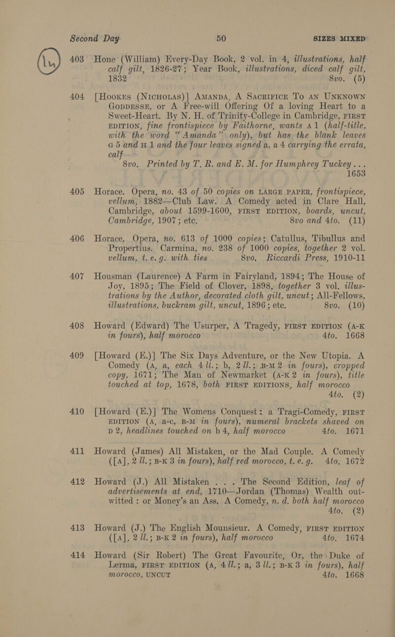 404 405 406 407 408 409 410 411 412 413 414 calf gilt,’ Bee va Year Book, illustrations, diced calf gilt, TE3e ot 8v0. (9) | HookeEs (Nigam AMANDA, A Sacrifice To an UNKNOWN GoppESSE, or A Free-will Offering Of a loving Heart to a Sweet-Heart. By N. H. of Trinity-College in Cambridge, FIRST EDITION, fine frontispiece by Faithorne, wants Al (half-title, with the word “ Amanda” only), but has the blank leaves G 5 and H 1 and th four leaves signed a,ad carrying the errata, calf: 8vo. Printed by T. R. and LE. M. for Humphrey Tuckey... ey dae ee 1653 Horace. Opera, no. 43 of 50 copies on LARGE PAPER, frontispiece, vellum, 1882—Club Law. A Comedy acted in Clare Hall, Cambridge, about 1599-1600, FIRST EDITION, boards, uncut, Cambridge, 190 ; ete. 8vo and 4to. (11) Horace, Opera, no. 613 of 1000 copies; Catullus, Tibullus and Propertius. Carmina, no. 238 of 1000 copies, together 2 vol. vellum, t.e.g. with. ties 8v0, Riccardi: Press, 1910-11 Housman (Laurence) A Farm in Fairyland, 1894; The House of Joy, 1895; The Field of Clover, 1898, together 3 vol. tlus- trations by the Author, decorated cloth gilt, uncut; All-Fellows, illustrations, buckram gilt, uncut, 1896 ; ete. 8vo. (10) Howard (ldward) The Usurper, A Tragedy, FIRST EDITION (A-K in fours), half morocco | 4to. 1668 [ Howard (H.)] The Six Days Adventure, or the New Utopia. A Comedy (4, a, each 41l.; b, 2/l.; B-M2 in fours), cropped copy, 1671; The Man of Newmarket (4-K 2 in fours), title touched at top, 1678, both FIRST EDITIONS, half morocco 4to. (2) [Howard (E.)] The Womens Conquest: a Tragi-Comedy, First EDITION (A, a-c, B-M in fours), numeral brackets shaved on D2, headlines touched on b 4, half morocco 4to. 1671 Howard (James) All Mistaken, or the Mad Couple. A Comedy ({A], 2 U.; B-K 3 in fours), half red morocco, t.e.g. 4to. 1672 Howard (J.) All Mistaken . . . The Second Edition, leaf of advertisements at end, 1710—Jordan (Thomas) Wealth out- witted : or Money’s an Ass, A Comedy, n. d. both half morocco 4to. (2) Howard (J.) The English Mounsieur. A Comedy, FIRST EDITION (LA], 2/3 BK 2 in fours), half morocco Ato, 1674 Howard (Sir Robert) The Great Favourite, Or, the» Duke of Lerma, FIRST EDITION (A, 4/1.; a, 3 ll.; B-K 3 in fours), half