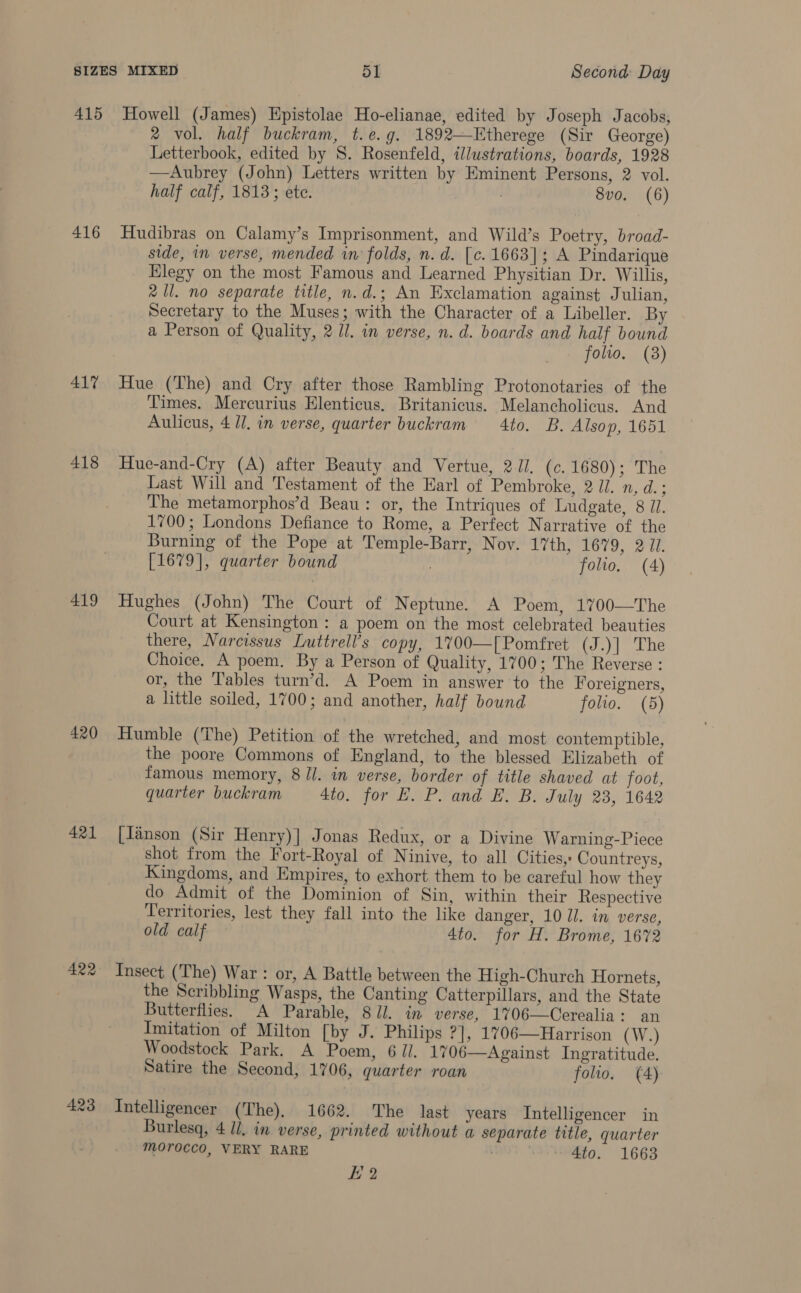 415 416 417 418 419 420 421 423 Howell (James) Epistolae Ho-elianae, edited by Joseph Jacobs, 2 vol. half buckram, t.e.g. 1892—Etherege (Sir George) Letterbook, edited by 8. Rosenfeld, illustrations, boards, 1928 —Aubrey (John) Letters written by Eminent Persons, 2 vol. half calf, 1813; ete. . 8vo. (6) Hudibras on Calamy’s Imprisonment, and Wild’s Poetry, broad- side, in verse, mended in folds, n.d. [c. 1663]; A Pindariqne Elegy on the most Famous and Learned Physitian Dr. Willis, 2 Ul. no separate title, n.d.; An Exclamation against Julian, Secretary to the Muses; with the Character of a Libeller. By a Person of Quality, 2 //. in verse, n. d. boards and half bound folio. (3) Hue (The) and Cry after those Rambling Protonotaries of the Times. Mercurius Elenticus. Britanicus. Melancholicus. And Aulicus, 4. in verse, quarter buckram 4to. B. Alsop, 1651 Hue-and-Cry (A) after Beauty and Vertue, 2Jl. (c. 1680); The Last Will and Testament of the Earl of Pembroke, 2 il. n, d.; The metamorphos’d Beau: or, the Intriques of Ludgate, 8 71. 1700; Londons Defiance to Rome, a Perfect Narrative of the Burning of the Pope at Temple-Barr, Nov. 17th, 1679, 2 Ji. [1679], quarter bound folio. (4) Hughes (John) The Court of Neptune. A Poem, 1700—The Court at Kensington: a poem on the most celebrated beauties there, Narcissus Luttrell’s copy, 1700—[Pomfret (J.)] The Choice. A poem. By a Person of Quality, 1700; The Reverse : or, the Tables turn’d. A Poem in answer to the Foreigners, a little soiled, 1700; and another, half bound folio. (5) Humble (The) Petition of the wretched, and most contemptible, the poore Commons of England, to the blessed Elizabeth of famous memory, 8 /l. in verse, border of title shaved at foot, quarter buckram 4to. for #. P. and E, B. July 23, 1642 [Janson (Sir Henry)| Jonas Redux, or a Divine Warning-Piece shot from the Fort-Royal of Ninive, to all Cities, Countreys, Kingdoms, and Empires, to exhort them to be careful how they do Admit of the Dominion of Sin, within their Respective Territories, lest they fall into the like danger, 10 Ul. in verse, old calf 4to. for H. Brome, 1672 Insect (The) War: or, A Battle between the High-Church Hornets, the Scribbling Wasps, the Canting Catterpillars, and the State Butterflies. A Parable, 811. in verse, 17%06—Cerealia: an Imitation of Milton [by J. Philips ?], 1706—Harrison (W.) Woodstock Park. A Poem, 6 il. 1706—Against Ingratitude. Satire the Second, 1706, quarter roan folio. (A) Intelligencer (The), 1662. The last years Intelligencer in Burlesq, 4 li. in verse, printed without a separate title, quarter Morocco, VERY RARE . 4to. 1663 2