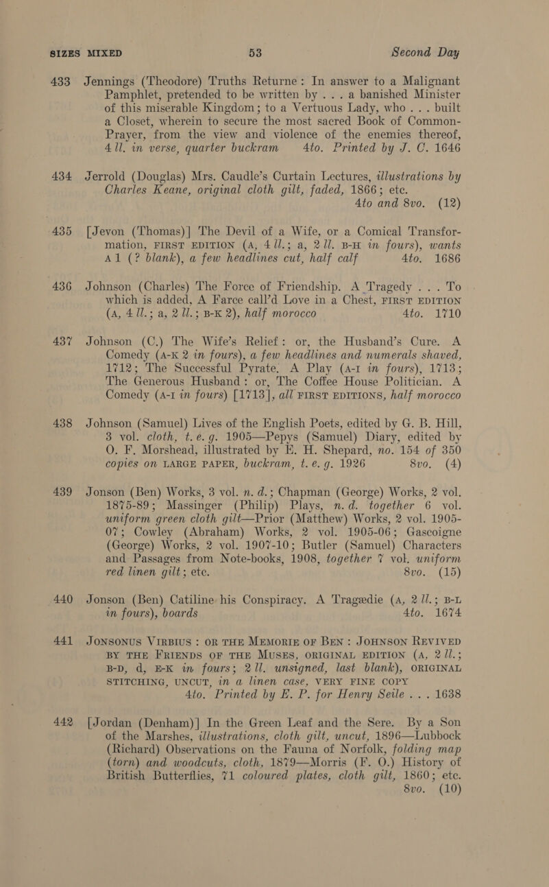 434 435 436 437 438 439 440 441 442 Pamphlet, pretended to be written by ...a banished Minister of this miserable Kingdom; to a Vertuous Lady, who... built a Closet, wherein to secure the most sacred Book of Common- Prayer, from the view and violence of the enemies thereof, 4 ll. in verse, quarter buckram = Ato. Printed by J. C. 1646 Jerrold (Douglas) Mrs. Caudle’s Curtain Lectures, illustrations by Charles Keane, original cloth gilt, faded, 1866; ete. Ato and 8vo. (12) [Jevon (Thomas)] The Devil of a Wife, or a Comical Transfor- mation, FIRST EDITION (A, 4//.; a, 2/1. B-H im fours), wants Al (? blank), a few headlines cut, half calf 4to. 1686 Johnson (Charles) The Force of Friendship. A Tragedy ... To which is added, A Farce call’d Love in a Chest, FIRST EDITION (A, 41l.; a, 2 Ul.; B-K 2), half morocco 4to. 1710 Johnson (C.) The Wife’s Relief: or, the Husband’s Cure. A Comedy (A-K 2 in fours), a few headlines and numerals shaved, 1712; The Successful Pyrate. A Play (4-1 i fours), 1713; The Generous Husband: or, The Coffee House Politician. A Comedy (4-1 in fours) [1713], all FIRST EDITIONS, half morocco Johnson (Samuel) Lives of the English Poets, edited by G. B. Hill, 3 vol. cloth, t.e.g. 1905—Pepys (Samuel) Diary, edited by O. F. Morshead, illustrated by E. H. Shepard, no. 154 of 350 copies ON LARGE PAPER, buckram, t. €. g. 1926 8vo. (4) Jonson (Ben) Works, 3 vol. n. d.; Chapman (George) Works, 2 vol. 1875-89; Massinger (Philip) Plays, n.d. together 6 vol. uniform green cloth gilt—Prior (Matthew) Works, 2 vol. 1905- 07; Cowley (Abraham) Works, 2 vol. 1905-06; Gascoigne (George) Works, 2 vol. 1907-10; Butler (Samuel) Characters and Passages from Note-books, 1908, together 7 vol. uniform red linen gilt; ete. 8vo. (15) Jonson (Ben) Catiline his Conspiracy. A Tragedie (A, 2 //.; B-L in fours), boards 4to. 1674 JONSONUS VIRBIUS : OR THE MEMORIE OF BEN: JOHNSON REVIVED BY THE FRIENDS OF THE MUSES, ORIGINAL EDITION (A, 2 Jl.; B-D, d, E-K in fours; 211. unsigned, last blank), ORIGINAL STITCHING, UNCUT, in a linen case, VERY FINE COPY Ato. Printed by E. P. for Henry Seile .. . 1638 [Jordan (Denham)] In the Green Leaf and the Sere. By a Son of the Marshes, illustrations, cloth gilt, uncut, 1896—Lubbock (Richard) Observations on the Fauna of Norfolk, folding map (torn) and woodcuts, cloth, 1879—Morris (F. O.) History of British Butterflies, 71 coloured plates, cloth gilt, 1860; ete. 8vo. (10)