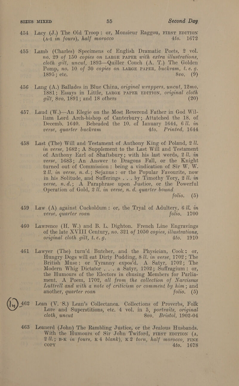 4.54 455 456 457 458 459 460 461 (5) 463 Lacy (J.) The Old ‘Troop : or, Monsieuy Raggou, FIRST EDITION (A-1 in fours), half morocco 4to. 1672 Lamb (Charles) Specimens of English Dramatic Poets, 2 vol. no. 29 of 150 copies on LARGE PAPER with extra illustrations, cloth gilt, uncut, 1893—Quiller Couch (A. T.) The Golden Pomp, no. 10 of 30 copies on LARGE PAPER, buckram, t. e. g. 1895; ete. } | 8vo0. (9) Lang (A.) Ballades in Blue China, original wrappers, uncut, 12mo, 1881; Essays in Little, LARGE PAPER EDITION, original cloth gilt, 8v0, Log, ; and.13 “others . (20) Laud (W.)—An Elegie on the Most Reverend Father in God Wil- liam Lord Arch-bishop of Canterbury; Attatched the 18. of Decemb. 1640. Beheaded the 10. of Ianuary 1644, 6 Jl. in verse, quarter buckram 4to. Printed, 1644 Last (The) Will and Testament of Anthony King of Poland, 2 Jl. im verse, 1682; A Supplement to the Last Will and Testament of Anthony Earl of Shaftsbury; with his last words, 2/1. in verse, 1683; An Answer to Dragons Fall, or the Knight turned out of Commission: being a vindication of Sir W. W. 21. in verse, n.d.; Sejanus: or the Popular Favourite, now in his Solitude, and Sufferings ... by Timothy Tory, 2 Ul. in verse, n.d.; A Paraphrase upon Justice, or the Powerful Operation of Gold, 2 ll. in verse, n.d. quarter bound folio. 0) Law (A) against Cuckoldum: or, the Tryal of Adultery, 6 Jl. in verse, quarter roan folio. 1700 of the late XVIII Century, no. 321 al 1050 copies, illustrations, ' original cloth gilt, t.e. g. 4io0. 1910 Lawyer (The) turn’d Butcher, and the Physician, Cook: or, Hungry Dogs will eat Dirty Pudding, 8-U/. in verse, 1702; The British Muse: or Tyranny expos’d.. A: Satyr, 1702; The Modern Whig Dictator... a Satyr, 1702; Suffragium : or, the Humours of the Electors in chusing Members for Parlia- ment. A Poem, 1702, all from the collection of Narcissus Luttrell and with a note of criticism or comment by him; and another, quarter roan folio. (5) Lean (V.°S.) Lean’s Collectanea. Collections of Proverbs, Folk Lore and Superstitions, etc. 4 vol. in 5, portraits, original cloth, uncut 8vo. Bristol, 1902-04 Leanerd (John) The Rambling Justice, or the Jealous Husbands. With the Humours of Sir John Twiford, FIRST EDITION (A, 2 Ul.; B-K in fours, K4 blank), K2 torn, half morocco, FINE COPY 4to. 1678