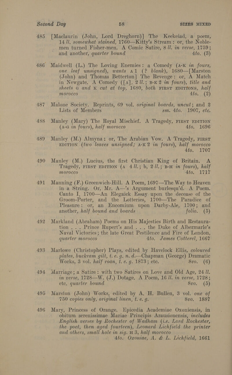 485 490 491 493 494 496 [Maclaurin (John, Lord Dreghorn)] The Keekeiad, a poem, 14 Il. somewhat stained, 1760—Kitty’s Stream: or, the Noble- men turned Fisher-men. A Comic Satire, 8 ll. in verse, 1759; and another, quarter bound 4to. (3) Maidwell (L.) The Loving Enemies: a Comedy (4-K in fours, one leaf unsigned), wants Al (? blank), 1680—[ Marston (John) and Thomas Betterton] The Revenge: or, A Match in Newgate. A Comedy ([A], 2/l.; B-K 2 in fours), title and sheets G and K cut at top, 1680, both FIRST EDITIONS, half morocco 4to. (2) Malone Society. Reprints, 69 vol. original boards, uncut; and 2 Lists of Members sm. 4to. 1907, ete. Manley (Mary) The Royal Mischief. A Tragedy, FIRST ‘EDITION (A-G in fours), half morocco 4to. 1696 Manley (M.) Almyna: or, The Arabian Vow. A Tragedy, FIRST EDITION (two leaves unsigned; A-K 2 in fours), half morocco Ato. 1707 Manley (M.) Lucius, the first Christian King of Britain. A Tragedy, FIRST EDITION (A 411.3; b, 2Ul.; B-H in fours), half morocco 4to. 1717 Manning (F.) Greenwich-Hill. A Poem, 1697—The Way to Heaven in'a String. Or, Mr. A—’s Argument burlesqu’d.. A Poem. Canto I, 1700—An Hlegaick Essay upon the decease of the Groom-Porter, and the Lotteries, 1700—The Paradice of Pleasure: or, an Hncomium upon Darby-Ale, 1700; and another, half bound and boards folio. (5) Markland (Abraham) Poems on His Majesties Birth and Restaura- tion . . . Prince Rupert’s and . ... the Duke of Albermarle’s Naval Victories; the late Great Pestilence and Fire of London, quarter morocco 4to. James Cotterel, 1667 Marlowe (Christopher) Plays, edited by Havelock Ellis, coloured plates, buckram gilt, t. e. g. n. d—Chapman (George) Dramatic Works, 3 vol. half roan, t. e. g. 1873; ete. 8vo. (6) im verse, 1728—W. (J.) Dotage. A Poem, 16 Il. in verse, 1728; etc. quarter bound 8vo. (5) Marston (John) Works, edited by A. H. Bullen, 3 vol. one of 750 copies only, original linen, t. €. g. 8vo. 1887 Mary, Princess of Orange. Epicedia Academiae Oxoniensis, in obitum serenissimae Mariae Principis Arausionensis, includes Linglish verses by Rochester of Wadham (i.e. Lord Rochester, the poet, then aged fourteen), Leonard Lichfield the printer and others, small hole in sig. H 3, half morocco 4to. Oxomae, A. &amp; L. Lichfield, 1661