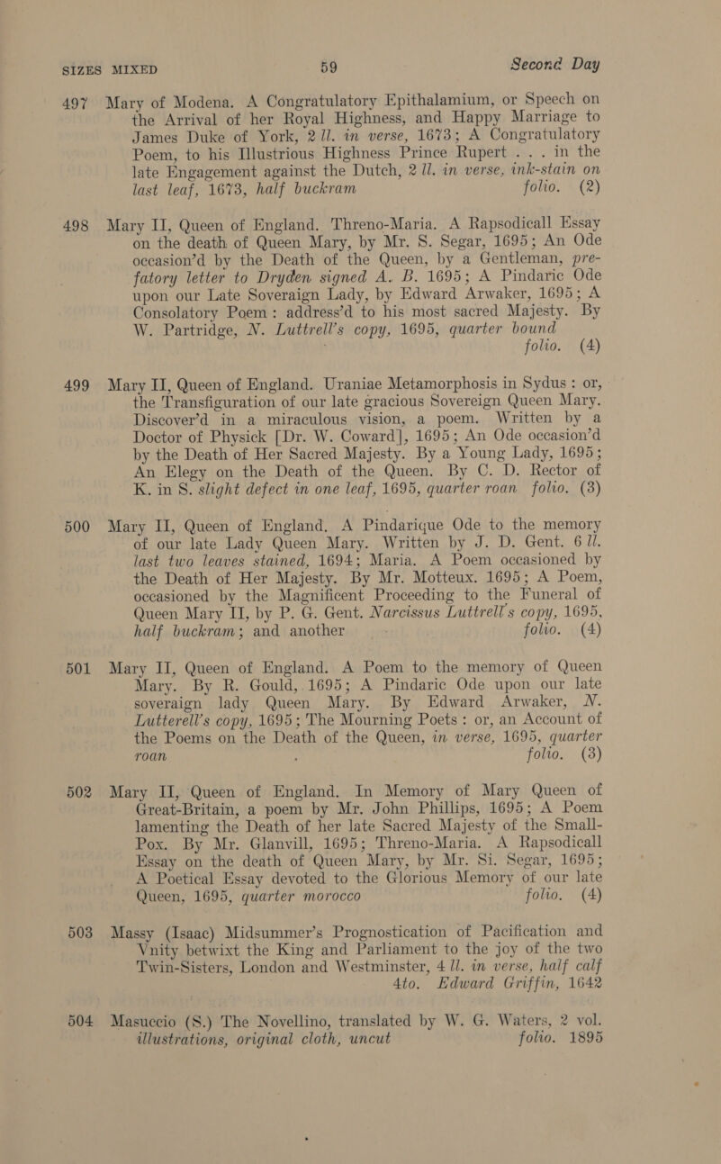 498 499 500 501 502 503 504 the Arrival of her Royal Highness, and Happy Marriage to James Duke of York, 2//. in verse, 1673; A Congratulatory Poem, to his Ilustrious Highness Prince Rupert .. . in the late Engagement against the Dutch, 2 Ul. in verse, ink-stain on last leaf, 1673, half buckram FOltO, WAZ) Mary II, Queen of England. Threno-Maria. A Rapsodicall Essay on the death of Queen Mary, by Mr. S. Segar, 1695; An Ode occasion’d by the Death of the Queen, by a Gentleman, pre- fatory letter to Dryden signed A. B. 1695; A Pindaric Ode upon our Late Soveraign Lady, by Edward Arwaker, 1695; A Consolatory Poem: address’d to his most sacred Majesty. By W. Partridge, N. Luttrell’s copy, 1695, quarter bound folio. (4) Mary II, Queen of England. Uraniae Metamorphosis in Sydus : or, the Transfiguration of our late gracious Sovereign Queen Mary. Discover’d in a miraculous vision, a poem. Written by a Doctor of Physick [Dr. W. Coward], 1695; An Ode occasion’d by the Death of Her Sacred Majesty. By a Young Lady, 1695; An Elegy on the Death of the Queen. By C. D. Rector of K. in S. slight defect in one leaf, 1695, quarter roan folio. (8) Mary II, Queen of England. A Pindarigue Ode to the memory of our late Lady Queen Mary. Written by J. D. Gent. 6 ll. last two leaves stained, 1694; Maria. A Poem occasioned by the Death of Her Majesty. By Mr. Motteux. 1695; A Poem, occasioned by the Magnificent Proceeding to the Funeral of Queen Mary II, by P. G. Gent. Narcissus Luttrell s copy, 1695, half buckram; and another 7 | folio. (A) Mary II, Queen of England. A Poem to the memory of Queen Mary. By R. Gould, 1695; A Pindaric Ode upon our late soveraign lady Queen Mary. By Edward Arwaker, UN. Lutterell’s copy, 1695; The Mourning Poets: or, an Account of the Poems on the Death of the Queen, in verse, 1695, quarter roan ; folio. (3) Mary II, Queen of England. In Memory of Mary Queen of Great-Britain, a poem by Mr. John Phillips, 1695; A Poem lamenting the Death of her late Sacred Majesty of the Small- Pox. By Mr. Glanvill, 1695; Threno-Maria. A Rapsodicall Essay on the death of Queen Mary, by Mr. Si. Segar, 1695; A Poetical Essay devoted to the Glorious Memory of our late Queen, 1695, quarter morocco folio, (4) Massy (Isaac) Midsummer’s Prognostication of Pacification and Vnity betwixt the King and Parliament to the joy of the two Twin-Sisters, London and Westminster, 4 l/. in verse, half calf Ato. Edward Griffin, 1642 Masuccio (S.) The Novellino, translated by W. G. Waters, 2 vol. illustrations, original cloth, uncut folio. 1895