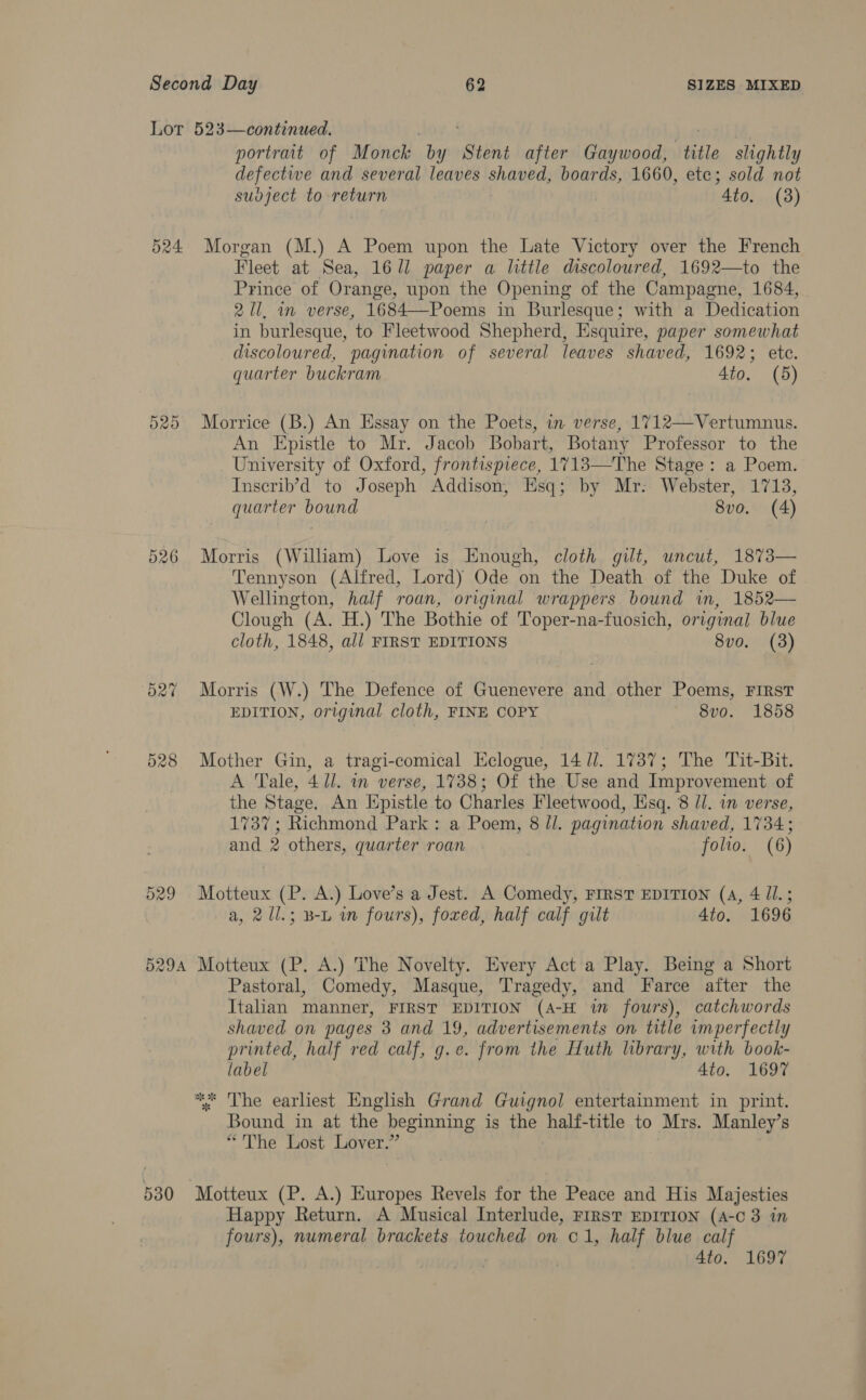 Lot 523—continued. portrait of Monck ei Stent after Gaywood, (ditle slightly defectie and several leaves Sh anedy boards, 1660, etc; sold not sudject to return “Ato. (3) 524 Morgan (M.) A Poem upon the Late Victory over the French Fleet at Sea, 16/1 paper a little discoloured, 1692—to the Prince of Orange, upon the Opening of the Campagne, 1684, 2 U1, in verse, 1684—Poems in Burlesque; with a Dedication in burlesque, to Fleetwood Shepherd, Esquire, paper somewhat discoloured, pagination of several leaves shaved, 1692; ete. quarter buckram 4io. (5) 525 Morrice (B.) An Essay on the Poets, in verse, 1712—Vertumnus. An Epistle to Mr. Jacob Bobart, Botany Professor to the University of Oxford, frontispiece, 1713—The Stage: a Poem. Inscrib’d to Joseph Addison, Esq; by Mr: Webster, 1713, quarter bound 8vo. (4) 526 Morris (William) Love is Enough, cloth gilt, uncut, 1873— Tennyson (Alfred, Lord) Ode on the Death of the Duke of Wellington, half roan, original wrappers bound in, 1852— Clough (A. H.) The Bothie of Toper-na-fuosich, original blue cloth, 1848, all FIRST EDITIONS 8vo. (3) 527 Morris (W.) The Defence of Guenevere and other Poems, FIRST EDITION, original cloth, FINE COPY 8vo. 1858 528 Mother Gin, a tragi-comical Eclogue, 14 Ul. 1737; The Tit-Bit. A Tale, 41/. in verse, 1738; Of the Use and Improvement of the Stage. An Hpistle to Charles Fleetwood, Esq. 8 ll. in verse, 1737; Richmond Park: a Poem, 8 ll. pagination shaved, 1734; and 2 others, quarter roan folio. (6) 529 Motteux &lt; (P. A.) Love’s a Jest. A Comedy, FIRST EDITION (4, 411.5 a, 2/l.; B-L im fours), foxed, half calf gilt Ato. 1696 5294 Motteux (P. A.) The Novelty. Every Act a Play. Being a Short Pastoral, Comedy, Masque, Tragedy, and Farce after the Italian manner, FIRST EDITION (A-H in fours), catchwords shaved on pages 3 and 19, advertisements on title imperfectly printed, half red calf, g.e. from the Huth library, with book- label 4to. 1697 * The earliest English Grand Guignol entertainment in print. Bound in at the beginning is the half-title to Mrs. Manley’s “The Lost Lover.” 530 Motteux (P. A.) Europes Revels for the Peace and His Majesties Happy Return. A Musical Interlude, FIRST EDITION (A-c 3 in fours), numeral brackets touched on C1, half blue calf 4to. 1697