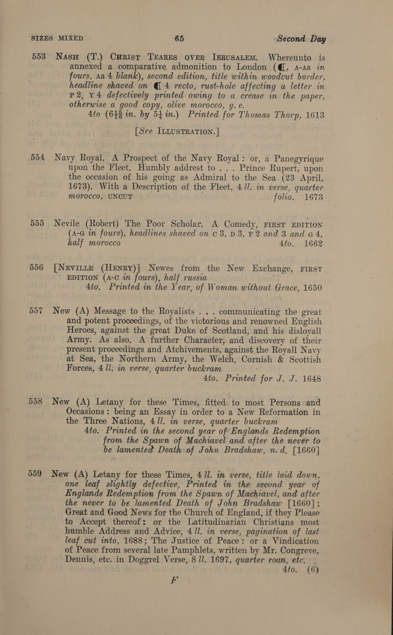 553 5d4 BBD 5o% 558 559 Nasu (T.) CHRrist TEARES OVER JERUSALEM. Whereunto is annexed a comparative admonition to London (@, A-Aa in fours, Aa 4 blank), second edition, title within woodcut border, headline shaved on @@ 4 recto, rust-hole affecting a letter in P2, x4 defectively printed owing to a crease in the paper, otherwise a good copy, olive morocco, g. e. Ato (64% in. by 5p in.) Printed for Thomas Thorp, 1613 [See ILLUSTRATION. | Navy Royal. A Prospect of the Navy Royal: or, a Panegyrique upon the Fleet. Humbly addrest to . . . Prince Rupert, upon the occasion of his going as Admiral to the Sea (23 April, 1673). With a Description of the Fleet, 4 Jl. in verse, quarter morocco, UNCUT folio. 1673 Nevile (Robert) The Poor Scholar, A Comedy, First EDITION (A-G i fours), headlines shaved on c 8, D3, F2 and 3 and &amp; 4, half morocco 4to. 1662 [Nevinte (Henry)] Newes from the New Eixchange, FIRST EDITION (A-C in fowrs), half russia. - of 4to. Printed in the Year, of Woman without Grace, 1650 New (A) Message to the Royalists . . . communicating the great and potent proceedings, of the victorious and renowned English Heroes, against the great Duke of Scotland, and his disloyall Army. As also, A’ further Character, and discovery of their present proceedings and Atchivements, against the Royall Navy at Sea, the Northern Army, the Welch, Cornish &amp; Scottish Forces, 4 ll: in verse, quarter buckram 1 4to. Printed for J. J. 1648 New (A) Letany for these Times, fitted. to most. Persons and Occasions : being an Essay in order to a New Reformation in the Three Nations, 4/]. in verse, quarter buckram 4to. Printed in the second year of: Englands Redemption from the Spawn of Machiavel and after the never to be lamented Death of John Bradshaw, n. d, [1660] New (A) Letany for these Times, 4 J]. in verse, title laid down, one leaf slightly defective, Printed in the second year of Einglands Redemption from the Spawn of Machiavel, and after the never to be lamented Death of John Bradshaw [1660]: Great and Good News for the Church of England, if they Please to Accept thereof: or the Latitudinarian Christians most humble Address and Advice, 411. in verse, pagination of last leaf cut into, 1688; The Justice of Peace: or a Vindication of Peace from several late Pamphlets, written by Mr. Congreve, ‘Dennis, etc. in Doggrel Verse, 8 Ji. 1697, quarter roan, etc: i : 4to. (6) F