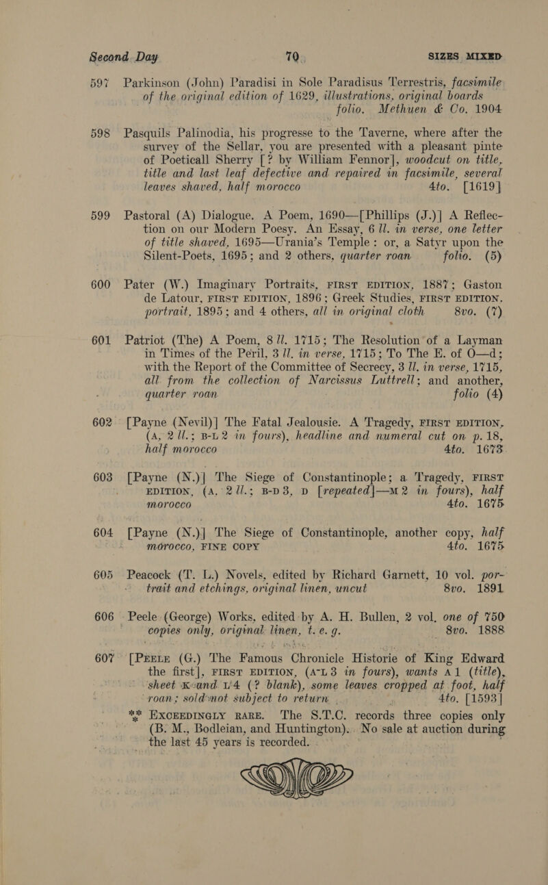 597 599 600 601 602 603 604 605 606 607% Parkinson (John) Paradisi in Sole Paradisus Terrestris, facswmile of the original edition of 1629, illustrations, original boards folio, Methuen &amp; Co, 1904 Pasquils Palinodia, his progresse to the Taverne, where after the survey of the Sellar, you are presented with a pleasant pinte of Poeticall Sherry [? by William Fennor], woodcut on title, title and last leaf defective and repaired in facsimile, several leaves shaved, half morocco 4to. [1619] Pastoral (A) Dialogue. A Poem, 1690—[ Phillips (J.)| A Reflec- tion on our Modern Poesy. An Essay, 6 Ul. in verse, one letter of title shaved, 1695—Urania’s Temple: or, a Satyr upon the Silent-Poets, 1695; and 2 others, quarter roan folio. (5) Pater (W.) Imaginary Portraits, FIRST EDITION, 1887; Gaston de Latour, FIRST EDITION, 1896; Greek Studies, FIRST EDITION, portrait, 1895; and 4 others, all in original cloth 8vo. (7) Patriot (The) A Poem, 8 //. 1715; The Resolution’ of a Layman in Times of the Peril, 3 1. in verse, 1715; To The E. of O—d; with the Report of the Committee of Secrecy, 3 Il. in verse, 1715, all. from the collection of Narcissus Luttrell; and another, quarter roan. folio (4) [Payne (Nevil)] The Fatal Jealousie. A Tragedy, FIRST EDITION, (A, 2Ul.; B-L2 im fours), headline and numeral cut on p. 18, half morocco 4to. 1673 [ Payne (N.)] The Siege of Constantinople; a Tragedy, FIRST EDITION, (A, 2//.; B-D8, D [repeated|—m 2 in fours), half morocco 4to. 1675 morocco, FINE COPY , Ato. 1675 Peacock (T. L.) Novels, edited by Richard Garnett, 10 vol. por- trait and etchings, original linen, uncut 8vo. 1891 1 hig only, original linen, ee4, — 8vo. 1888 [PEELE (G.) The Fatnon Ghrohiele Historie of King Edward the first], FIRST EDITION, (AL3 in fours), wants A1 (title), sheet Kuand. u'4 (? blank), some leaves cropped at foot, half roan; soldynot subject to return. . 4to, [1593] *“* HEIXCEEDINGLY RARE. ‘The S.T.C. teers three copies only (B. M., Bodleian, and ee eer aie N o sale at auction during the last 45 years is recorded. 