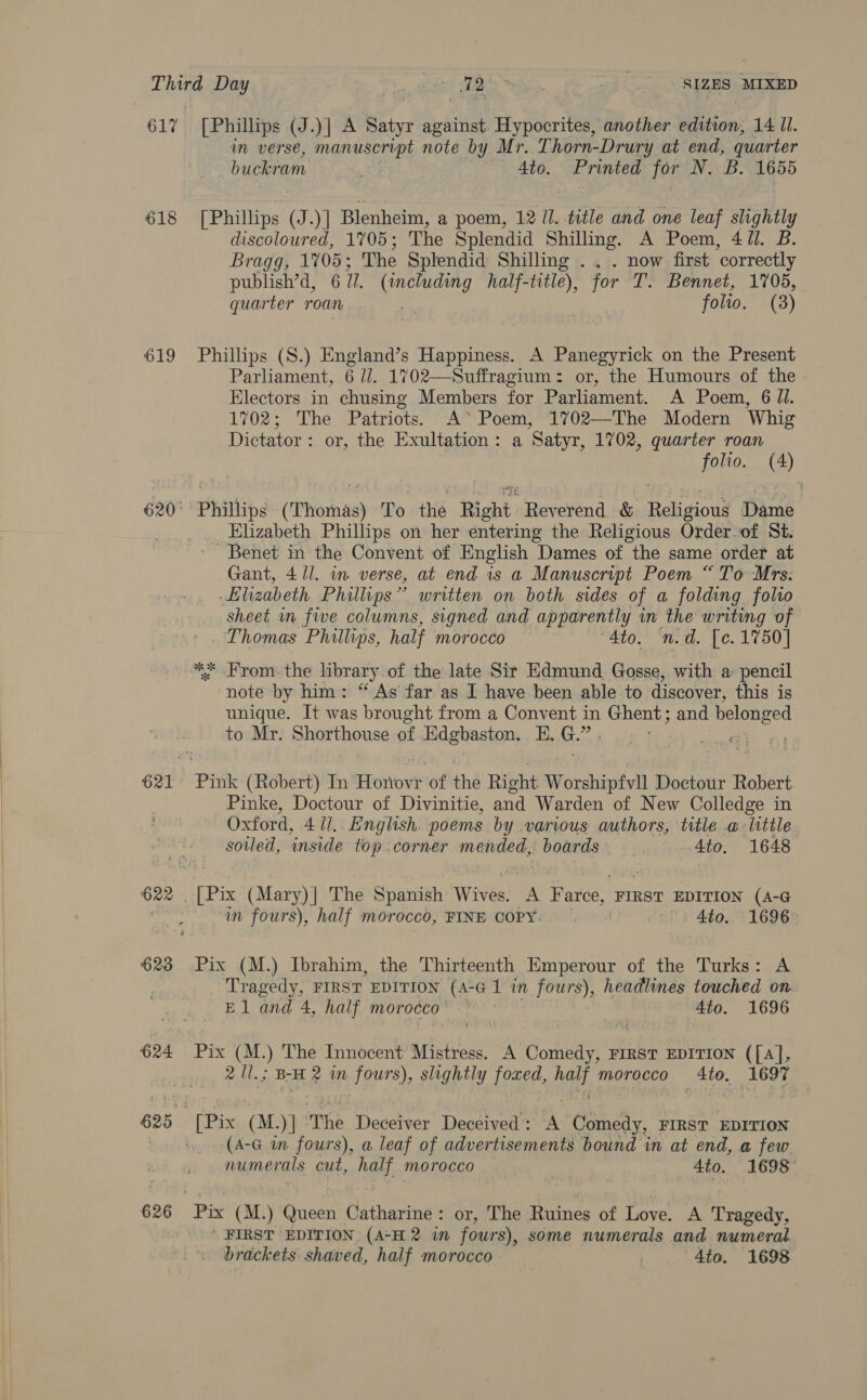  618 619 623 626 Mm verse, Ai ges note by Mr. Thorn-Drury at end, quarter buckram _ Ato. Printed for N. B. 1655 [Phillips g uy Blenheim, a poem, 12 Ul. title and one leaf slightly discoloured, 1705; The Splendid Shilling. A Poem, 4 Jl. B. Bragg, 1705; The Splendid Shilling . . . now first correctly publish’d, 677. (including half-title), for T. Bennet, 1705, quarter roan . “en folio. (8) Phillips (S.) England’s Happiness. A Panegyrick on the Present Parliament, 6 //. 1702—Suffragium: or, the Humours of the Electors in chusing Members for Parliament. A Poem, 6 JI. 1702; The Patriots. A* Poem, 1702—The Modern Whig Dictator: or, the Exultation: a Satyr, 1702, quarter roan folio. (4) Elizabeth Phillips on her entering the Religious Order of St. Benet in the Convent of English Dames of the same order at Gant, 4 /l. in verse, at end is a Manuscript Poem “To Mrs. Elizabeth Phillips” written on both sides of a folding folio sheet in five columns, signed and apparently in the writing of Thomas Phillips, half Morocco “Ato. n.d. [c. 1750] ** From. the library of the late Sir Edmund Gosse, with a: a note by him: “ As far as I have been able to discover, thi unique. It was brought from a Convent in Ghent ; and belonged to Mr. Shorthouse of Edgbaston, E, G.” . al. ni Pinke, Doctour of Divinitie, and Warden of New Colledge in Oxford, 4 1l,. English. poems by various authors, title a: little soiled, ‘inside top. corner mantles) boards) Ato. 1648 wm fours), half morocco, FINE COPY: «| “1 4to, 1696* Pix (M.) Ibrahim, the Thirteenth Emperour of the Turks: A Tragedy, FIRST EDITION (A-G 1 in fours); headlines touched on. El and 4, half morocco’ &gt; ~ ) 4to. 1696 Pix (M.) The Innocent Mistress. A Comedy, FIRST EDITION ([A], 2 Ul.; BH 2 in Nhat slightly foxed, ag morocco 4te. 1697 Pix (M.)] The Deceiver Deceived : A Comedy, FIRST EDITION (A-G wm fours), a leaf of advertisements bound in at end, a few numerals cut, half morocco ) 4to. 1698° | FIRST EDITION (A-H 2 in fours), some numerals and numeral brackets shaved, half morocco | 4to. 1698