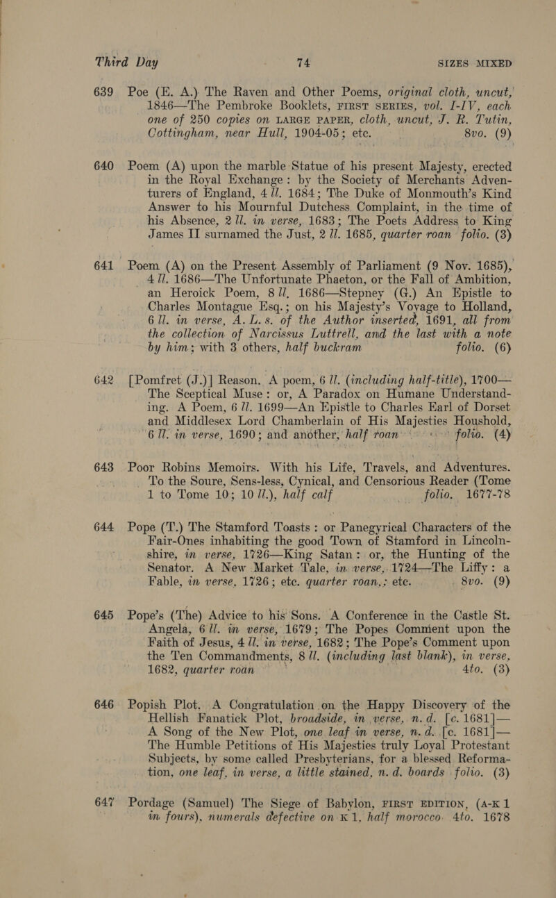 639 640 642 643 644 645 646 647 Poe (E. A.) The Raven and Other Poems, original cloth, uncut, 1846—The Pembroke Booklets, Frrst SERIES, vol. I-IV, each one of 250 copies on LARGE PAPER, cloth, uncut, J. R. Tutin, Cottingham, near Hull, 1904-05; ete. | 8vo. (9) Poem (A) upon the marble Statue of his present Majesty, erected in the Royal Exchange: by the Society of Merchants Adven- turers of England, 4 //. 1684; The Duke of Monmouth’s Kind Answer to his Mournful Dutchess. Complaint, in the time of his Absence, 2 //. in verse, 1683; The Poets Address to King James II surnamed the Just, 2 //. 1685, quarter roan folio. (3) Poem (A) on the Present Assembly of Parliament (9 Nov. 1685), _ 411. 1686—The Unfortunate Phaeton, or the Fall of Ambition, an Heroick Poem, 8 //, 1686—Stepney (G.) An Epistle to Charles Montague Esq.; on his Majesty’s Voyage to Holland, 6 ll. in verse, A. L.s. of the Author inserted, 1691, all from the collection of Narcissus Luttrell, and the last with a note by him; with 3 others, half buckram folio. (6) [Pomfret (J.)] Reason. A poem, 6 Il. (including half-title), 1700— The Sceptical Muse: or, A Paradox on Humane Understand- ing. A Poem, 6 //. 1699—An Epistle to Charles Earl of Dorset and Middlesex Lord Chamberlain of His Salers Houshold, 6 Ul. in verse, 1690 ; and another, Paty roan: “ ie | folio. (4) Poor Robins Memoirs. With his Life, Travels, ‘and Adventures. To the Soure, Sens-less, Cynical, and Censorious Reader (Tome 1 to Tome 10; 10 7/.), half calf foo, 1677-78 Pope (T.) The Stamford Toasts : or Panegyrical Characters of the Fair-Ones inhabiting the good Town of Stamford in Lincoln- shire, in verse, 1726—King Satan: or, the Hunting of the Senator. A New Market Tale, in. verse, 1724—The Liffy: a Fable, in verse, 1726; ete. quarter roan,; ete. . . 8vo. (9) Pope’s (The) Advice to his Sons. A Conference in the Castle St. Angela, 611. in verse, 1679; The Popes Commient upon the Faith of Jesus, 4 Ul. in verse, 1682 ; The Pope’s Comment upon the Ten Commandments, 8 I. (including last blank), in verse, 1682, quarter roan 4to. (3) Popish Plot, A Congratulation on the Happy Discovery of the Hellish Fanatick Plot, broadside, in verse, n.d. [c. 1681 ]— A Song of the New Plot, one leaf. in verse, n.d..[e. 1681 ]— The Humble Petitions of His Majesties truly Loyal Protestant Subjects, by some called Presbyterians, for a blessed Reforma- tion, one leaf, in verse, a little stained, n.d. boards folio. (3) Pordage (Samuel) The Siege of Babylon, FIRST EDITION, (A-K 1