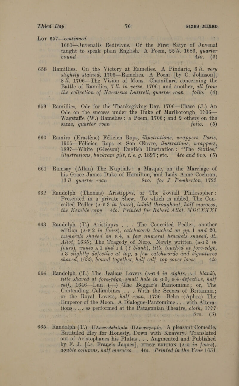 658 659 660 661 664 1681—Juvenalis Redivivus. Or the First Satyr of Juvenal taught to speak plain English. A Poem, 22/1. 1683, quarter bound 4to. (3) Ramillies. On the Victory at Ramelies. A Pindaric, 6 Jl. very slightly stained, 1706—Ramelies. A Poem [by C. Johnson], 8 Ul. 1706—The Vision of Mons. Chamillard concerning the Battle of Ramilies, 7 ll. in verse, 1706; and another, all from the collection of Narcissus Luttrell, quarter roan folio. (4). Ramillies, Ode for the Thanksgiving Day, 1706—Chase (J.) An Ode on the success under the Duke of Marlborough, 1706— Wagstaffe (W.) Ramelies: a Poem, 1706; and 2 others on the same, quarter roan folio. (5) Ramiro (Erasténe) Félicien Rops, idlustrations, wrappers, Paris, 1905—Félicien Rops et Son Ciuvre, wdustrations, wr appers, 1897—White (Gleeson) English Illustration: ‘'The Sixties,’ ulustrations, buckram gilt, t. e.g. 18973; ete. 4to and 8vo. (5) Ramsay (Allan) The Nuptials: a Masque, on the Marriage of his Grace James Duke of Hamilton, and Lady Anne Cochran, 13 Il. quarter roan 8vo. for J. Pemberton, 1723 Randolph (Thomas) Aristippvs, or The Joviall Philosopher : Presented in a private Shew. To which is added, The Con- ceited Pedler (A-F 3 in fours), inlaid throughout, half morocco, the Kemble copy 4to. Printed for Robert Allot. MDCXXXI Randolph (T.) Aristippvs . . . The Conceited Pedler, another edition (A-F 2 wm fours), catchwords touched on pp.1 and 20, numerals shaved on B4, a few numeral brackets shaved, Lf. Allot, 1635; The Tragedy, of Nero, Newly written. (4-13 im fours), wants a1 and 14 (? blank), title touched at fore-edge, A3 slightly defectwe at top, a few catchwords and signatures shaved, 1633, bound together, half calf, top cover loose . 4to Randolph. (T.) The Jealous Lovers (a-@4 i eights, a1 blank), title shaved. at fore-edge; small hole in G3, 44 defective, half calf,, 1646—Lun,(—) “The Beggar’s: ‘Pantomime ; or, The ‘Contending Golumbines . . » With the Scenes: of. Britannia; or the Royal Lovers; half .roan, 1736—Behn -(Aphra) The reg or of the Moon. A Dialogue- -Pantomime.. . with Altera-. tions . ....as performed at the sah Sota Theatre, cloth, 1777 | 8vo. (3) Randolph (T.). rinsap erste rd aeitfint. A albeit Comedics . Entituled Hey for Honesty, Down with Knavery. Translated out of Aristophanes his Plutus . .. Augmented and Published by F. J. [v.e. Francis Jaques], FIRST EDITION (A-G in fours), double columns, half morocco. 4to. Printed in the Year 1651