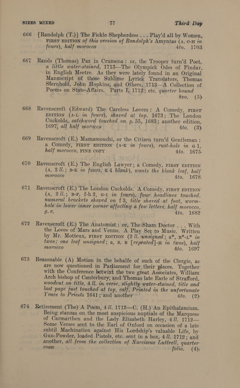 666 667 668 669 672 673 674 [Randolph (T.)] The Fickle Shepherdess . . . Play’d all by Women, FIRST EDITION of this version of Randolph’s Amyntas (A, 0-H in fours), half morocco | 4to. 1703 a little water-stained, 1713—The Olympick Odes of Pindar, “In English Meetre. As they were lately found in an Original Manuscript of those Sublime Lyrick Translators, Thomas. Sternhold, John Hopkins, and Others, 1713—A Collection of Poems on State-Affairs. Parts I, 1712; ete. quarter bound . , cae 8vo, (5) Ravenscroft (Edward) The Careless Lovers: A Comedy, FIRST EDITION (A-L in fours), shaved at top, 16%3; The London Cuckolds, catchword touched on p.55,. 1683; another edition, 1697, all half morocco A 4to. (3) Ravenscroft (E.) Mamamouchi, or the Citizen turn’d Gentleman : a Comedy, FIRST EDITION (A-K in fours), rust-hole in © 1, half morocco, FINE COPY 4to. 1675. Ravenscroft (E.) The English Lawyer: a Comedy, FIRST EDITION (A, 2U1.; B-K in fours, K 4 blank), wants the blank leaf, half MOrOCCO 4to. 1678. Ravenscroft (E.) The London Cuckolds: A Comedy, First EDITION (A, 211.5 B-F, f-h2, Gz in fours), four headlines touched, numeral brackets shaved on f 3, title shaved at foot, worm- hole in lower inner corner affecting a few letters, half morocco, g. e. | 4to. 1682: Ravenscroft (E.) The Anatomist: or, The Sham Doctor .. . With the Loves of Mars and Venus. A Play Set to Music. Written by Mr. Motteux, First EDITION (2 Il. unsigned; a*, B*-L* in twos; one leaf unsigned; a, B, B [repeated|- in twos), half morocco 4to. 1697 Reasonable (A) Motion in the behalfe of such of the Clergie, as: are now questioned in Parliament for, their places. Together: with the Conference betwixt the two great Associates, William Arch bishop of Canterbury, and:'Thomas late Earle of Strafford, woodcut .on title, 4 Il. in verse, slightly water-stained, title and’ last page just touched at top, calf, Printed in the unfortunate Yeare to Priests 1641; and another ™ ' : 4to. (2) Being stanzas on the most auspicious nuptials of the Marquess: of Carmarthen and the Lady Elizabeth Harley, 4 7. 1712— Some Verses sent to the Earl of Oxford on occasion of a late subtil Machination against His Lordship’s valuable Life, by Gun-Powder, loaded Pistols, etc. sent in a box, 4 7J. 1712 ; and’ another, all from the collection of Narcissus Luttrell, quarter: