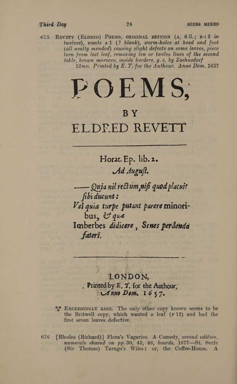 675 Reverr (ELDRED) POEMS, ORIGINAL EDITION (A, 8/l.; B-12 in 1 twelves), wants A1 (? blank), worm-holes at head and foot (all neatly mended) causing slight defects.on some leaves, piece torn from last leaf, removing ten or twelve lines of the second table, brown morocco, inside borders, g.e. by Zaehnsdorf 12mo, Printed by E. T..for the Authour. Anno Dom. 1657 POEMS, ners REE EE  Horat. Ep. lib. 2. Ad Auguft. —— Quia nil rectum, nif quod placuit fibiducunt: Vel quia turpe putant parere minoti- bus, ¢7 qué Imberbes didicere , Senes psedieds Sateri,  LONDON, . Printed by E. T, for the Authour, ali Dem 1657. ** HXCEEDINGLY RARE. The Suiyt sther copy known seems to be the Britwell copy, which wanted a leaf (F12) and had the first seven leaves defective. 676 - [Rhodes (Richard)] Flora’s Vagaries. A Comedy, second edition, numerals shaved on pp. 30, 45, 46, boards, 1677—St. Serfe (Sir Thomas) Tarugo’s Wiles: or, the Coffee-House. A