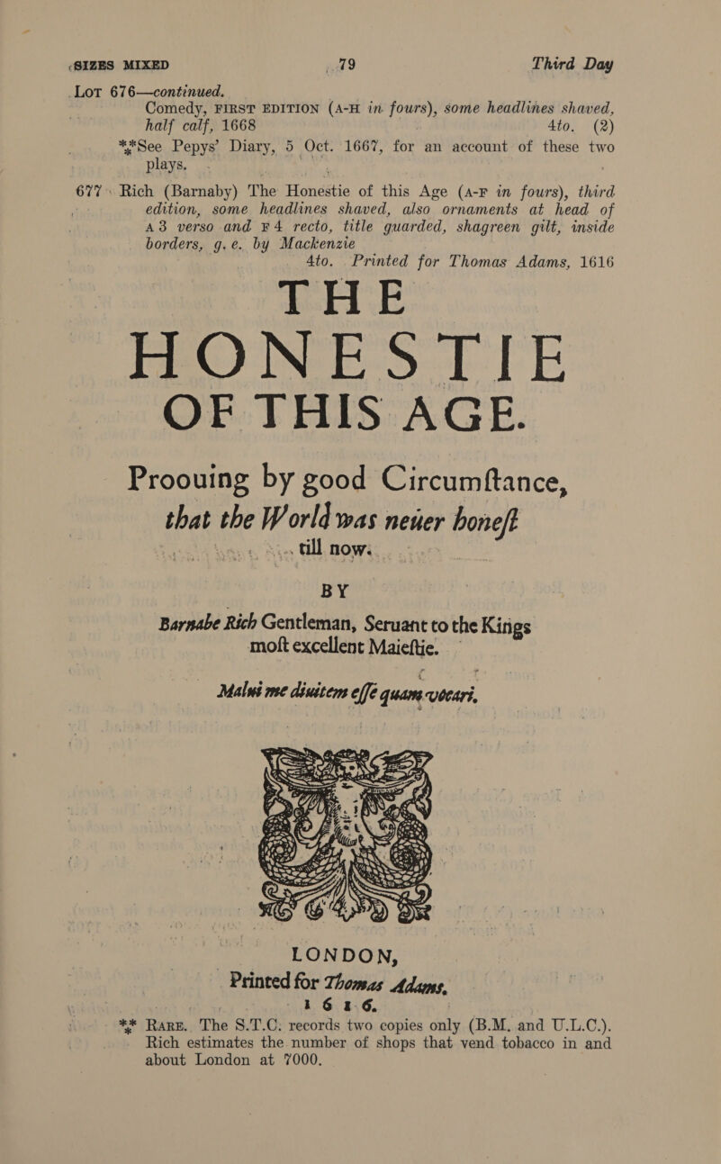 Lot 676—continued. He if Comedy, FIRST EDITION (A-H in fours), some headlines shaved, half calf, 1668 | 4to. (2) *, see Pepys’ Diary, 5— Oct. 1667, for an account of these two plays. oie Rich (Barnaby) The Honéitie of this Age (A-F in fours), third | edition, some headlines shaved, also ornaments at head of A3 verso and ¥4 recto, title quarded, shagreen gilt, inside borders, g.e. by Mackenzie 4to. Printed for Thomas Adams, 1616 THE HONESTIE OF THIS AGE. Proouing by good Circumftance, shel ‘oad ‘df orld was newer Pane » all now. BY Barnabe Rich Gentleman, Seruant to the Kings moft excellent Maicttic. a Malus me diuitem effe quan vbcari, 